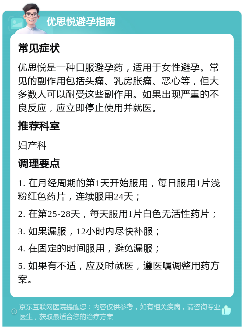 优思悦避孕指南 常见症状 优思悦是一种口服避孕药，适用于女性避孕。常见的副作用包括头痛、乳房胀痛、恶心等，但大多数人可以耐受这些副作用。如果出现严重的不良反应，应立即停止使用并就医。 推荐科室 妇产科 调理要点 1. 在月经周期的第1天开始服用，每日服用1片浅粉红色药片，连续服用24天； 2. 在第25-28天，每天服用1片白色无活性药片； 3. 如果漏服，12小时内尽快补服； 4. 在固定的时间服用，避免漏服； 5. 如果有不适，应及时就医，遵医嘱调整用药方案。