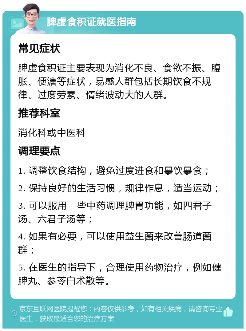 脾虚食积证就医指南 常见症状 脾虚食积证主要表现为消化不良、食欲不振、腹胀、便溏等症状，易感人群包括长期饮食不规律、过度劳累、情绪波动大的人群。 推荐科室 消化科或中医科 调理要点 1. 调整饮食结构，避免过度进食和暴饮暴食； 2. 保持良好的生活习惯，规律作息，适当运动； 3. 可以服用一些中药调理脾胃功能，如四君子汤、六君子汤等； 4. 如果有必要，可以使用益生菌来改善肠道菌群； 5. 在医生的指导下，合理使用药物治疗，例如健脾丸、参苓白术散等。