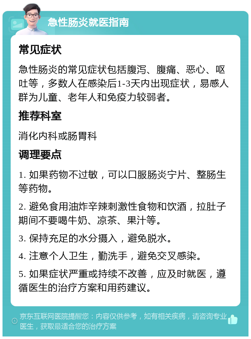 急性肠炎就医指南 常见症状 急性肠炎的常见症状包括腹泻、腹痛、恶心、呕吐等，多数人在感染后1-3天内出现症状，易感人群为儿童、老年人和免疫力较弱者。 推荐科室 消化内科或肠胃科 调理要点 1. 如果药物不过敏，可以口服肠炎宁片、整肠生等药物。 2. 避免食用油炸辛辣刺激性食物和饮酒，拉肚子期间不要喝牛奶、凉茶、果汁等。 3. 保持充足的水分摄入，避免脱水。 4. 注意个人卫生，勤洗手，避免交叉感染。 5. 如果症状严重或持续不改善，应及时就医，遵循医生的治疗方案和用药建议。