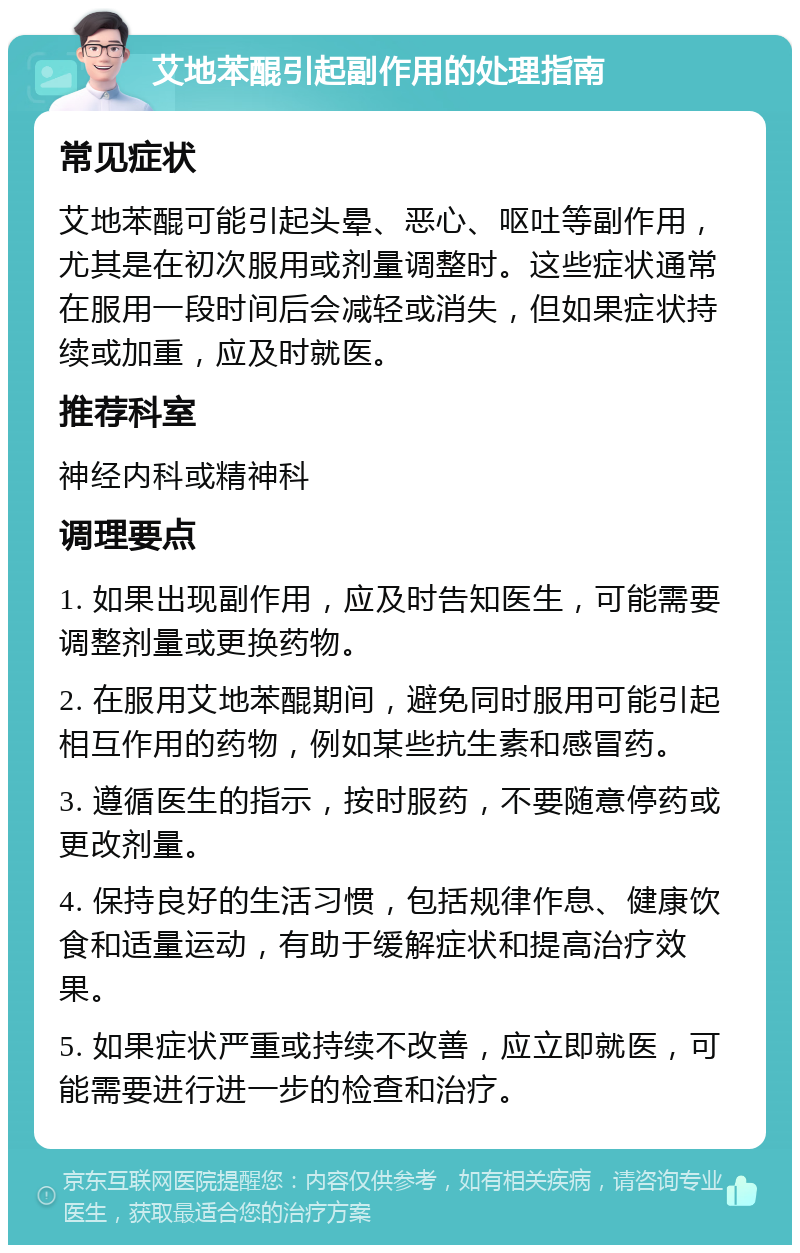 艾地苯醌引起副作用的处理指南 常见症状 艾地苯醌可能引起头晕、恶心、呕吐等副作用，尤其是在初次服用或剂量调整时。这些症状通常在服用一段时间后会减轻或消失，但如果症状持续或加重，应及时就医。 推荐科室 神经内科或精神科 调理要点 1. 如果出现副作用，应及时告知医生，可能需要调整剂量或更换药物。 2. 在服用艾地苯醌期间，避免同时服用可能引起相互作用的药物，例如某些抗生素和感冒药。 3. 遵循医生的指示，按时服药，不要随意停药或更改剂量。 4. 保持良好的生活习惯，包括规律作息、健康饮食和适量运动，有助于缓解症状和提高治疗效果。 5. 如果症状严重或持续不改善，应立即就医，可能需要进行进一步的检查和治疗。