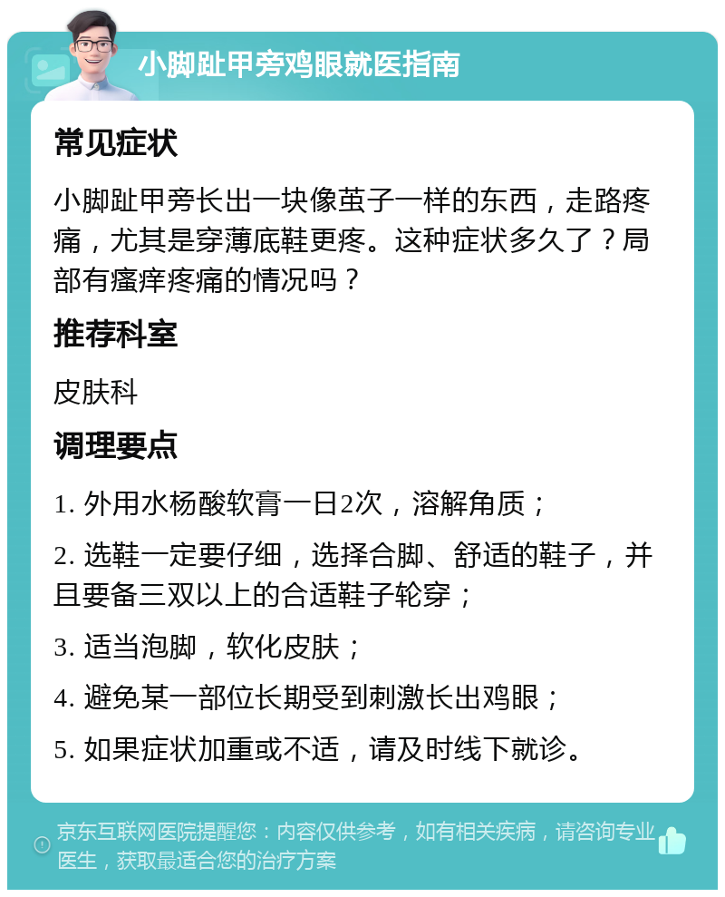 小脚趾甲旁鸡眼就医指南 常见症状 小脚趾甲旁长出一块像茧子一样的东西，走路疼痛，尤其是穿薄底鞋更疼。这种症状多久了？局部有瘙痒疼痛的情况吗？ 推荐科室 皮肤科 调理要点 1. 外用水杨酸软膏一日2次，溶解角质； 2. 选鞋一定要仔细，选择合脚、舒适的鞋子，并且要备三双以上的合适鞋子轮穿； 3. 适当泡脚，软化皮肤； 4. 避免某一部位长期受到刺激长出鸡眼； 5. 如果症状加重或不适，请及时线下就诊。