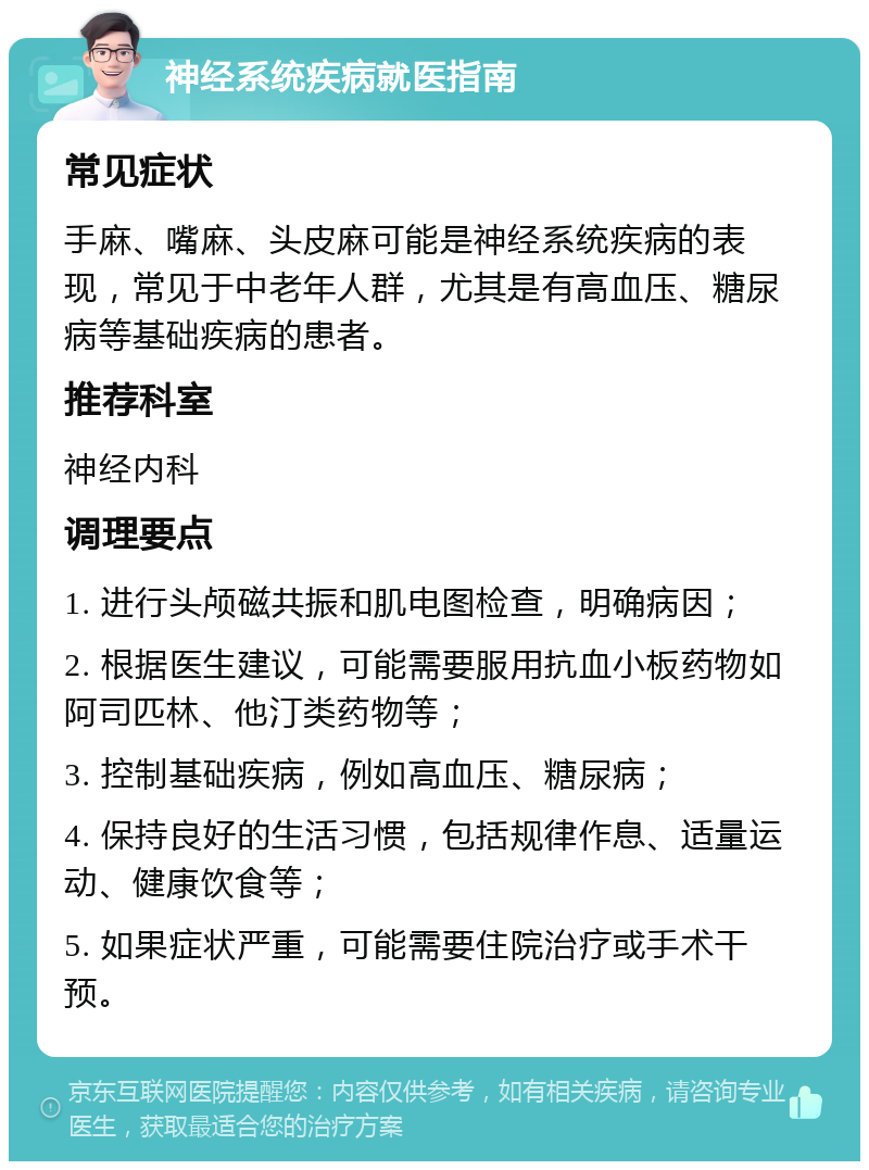 神经系统疾病就医指南 常见症状 手麻、嘴麻、头皮麻可能是神经系统疾病的表现，常见于中老年人群，尤其是有高血压、糖尿病等基础疾病的患者。 推荐科室 神经内科 调理要点 1. 进行头颅磁共振和肌电图检查，明确病因； 2. 根据医生建议，可能需要服用抗血小板药物如阿司匹林、他汀类药物等； 3. 控制基础疾病，例如高血压、糖尿病； 4. 保持良好的生活习惯，包括规律作息、适量运动、健康饮食等； 5. 如果症状严重，可能需要住院治疗或手术干预。