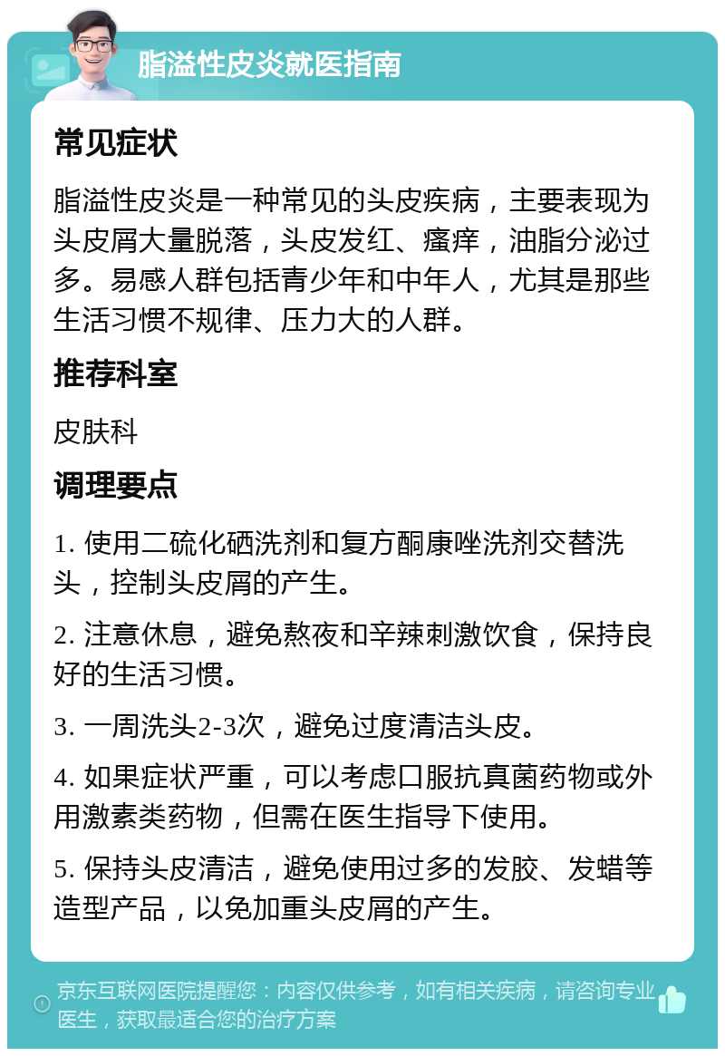 脂溢性皮炎就医指南 常见症状 脂溢性皮炎是一种常见的头皮疾病，主要表现为头皮屑大量脱落，头皮发红、瘙痒，油脂分泌过多。易感人群包括青少年和中年人，尤其是那些生活习惯不规律、压力大的人群。 推荐科室 皮肤科 调理要点 1. 使用二硫化硒洗剂和复方酮康唑洗剂交替洗头，控制头皮屑的产生。 2. 注意休息，避免熬夜和辛辣刺激饮食，保持良好的生活习惯。 3. 一周洗头2-3次，避免过度清洁头皮。 4. 如果症状严重，可以考虑口服抗真菌药物或外用激素类药物，但需在医生指导下使用。 5. 保持头皮清洁，避免使用过多的发胶、发蜡等造型产品，以免加重头皮屑的产生。