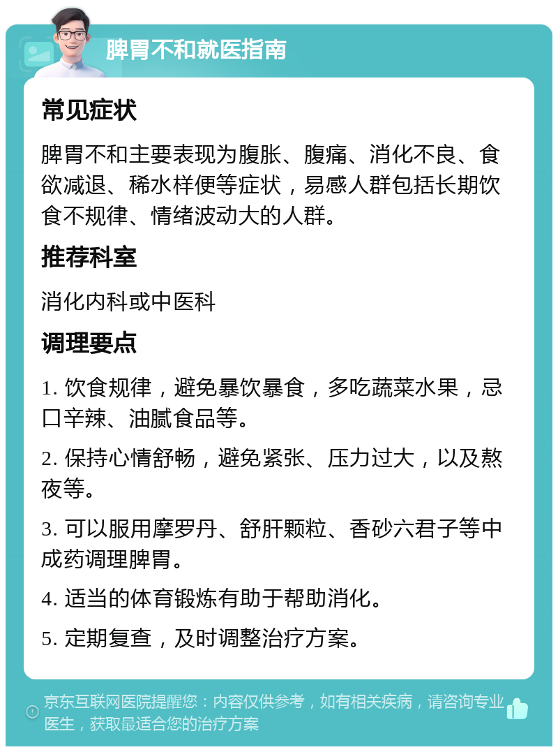 脾胃不和就医指南 常见症状 脾胃不和主要表现为腹胀、腹痛、消化不良、食欲减退、稀水样便等症状，易感人群包括长期饮食不规律、情绪波动大的人群。 推荐科室 消化内科或中医科 调理要点 1. 饮食规律，避免暴饮暴食，多吃蔬菜水果，忌口辛辣、油腻食品等。 2. 保持心情舒畅，避免紧张、压力过大，以及熬夜等。 3. 可以服用摩罗丹、舒肝颗粒、香砂六君子等中成药调理脾胃。 4. 适当的体育锻炼有助于帮助消化。 5. 定期复查，及时调整治疗方案。