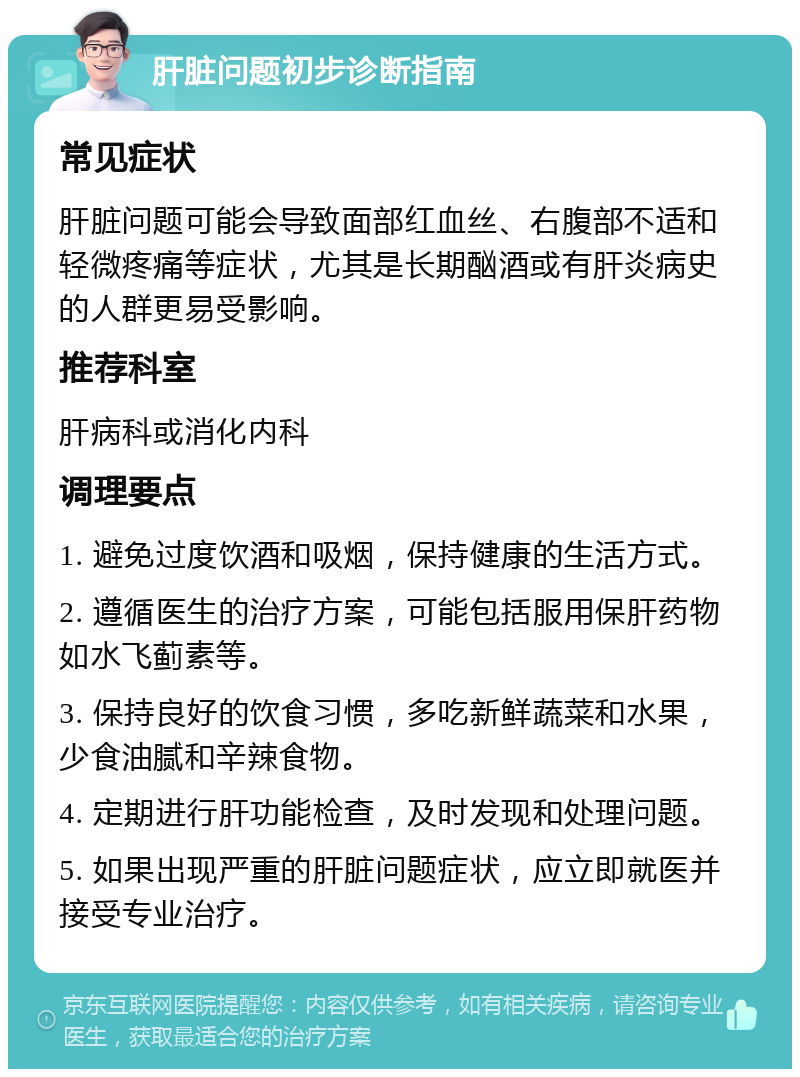 肝脏问题初步诊断指南 常见症状 肝脏问题可能会导致面部红血丝、右腹部不适和轻微疼痛等症状，尤其是长期酗酒或有肝炎病史的人群更易受影响。 推荐科室 肝病科或消化内科 调理要点 1. 避免过度饮酒和吸烟，保持健康的生活方式。 2. 遵循医生的治疗方案，可能包括服用保肝药物如水飞蓟素等。 3. 保持良好的饮食习惯，多吃新鲜蔬菜和水果，少食油腻和辛辣食物。 4. 定期进行肝功能检查，及时发现和处理问题。 5. 如果出现严重的肝脏问题症状，应立即就医并接受专业治疗。