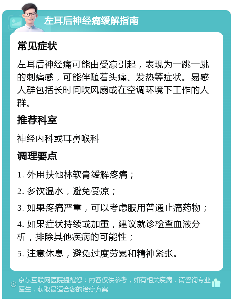 左耳后神经痛缓解指南 常见症状 左耳后神经痛可能由受凉引起，表现为一跳一跳的刺痛感，可能伴随着头痛、发热等症状。易感人群包括长时间吹风扇或在空调环境下工作的人群。 推荐科室 神经内科或耳鼻喉科 调理要点 1. 外用扶他林软膏缓解疼痛； 2. 多饮温水，避免受凉； 3. 如果疼痛严重，可以考虑服用普通止痛药物； 4. 如果症状持续或加重，建议就诊检查血液分析，排除其他疾病的可能性； 5. 注意休息，避免过度劳累和精神紧张。