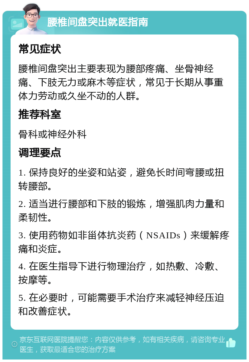 腰椎间盘突出就医指南 常见症状 腰椎间盘突出主要表现为腰部疼痛、坐骨神经痛、下肢无力或麻木等症状，常见于长期从事重体力劳动或久坐不动的人群。 推荐科室 骨科或神经外科 调理要点 1. 保持良好的坐姿和站姿，避免长时间弯腰或扭转腰部。 2. 适当进行腰部和下肢的锻炼，增强肌肉力量和柔韧性。 3. 使用药物如非甾体抗炎药（NSAIDs）来缓解疼痛和炎症。 4. 在医生指导下进行物理治疗，如热敷、冷敷、按摩等。 5. 在必要时，可能需要手术治疗来减轻神经压迫和改善症状。