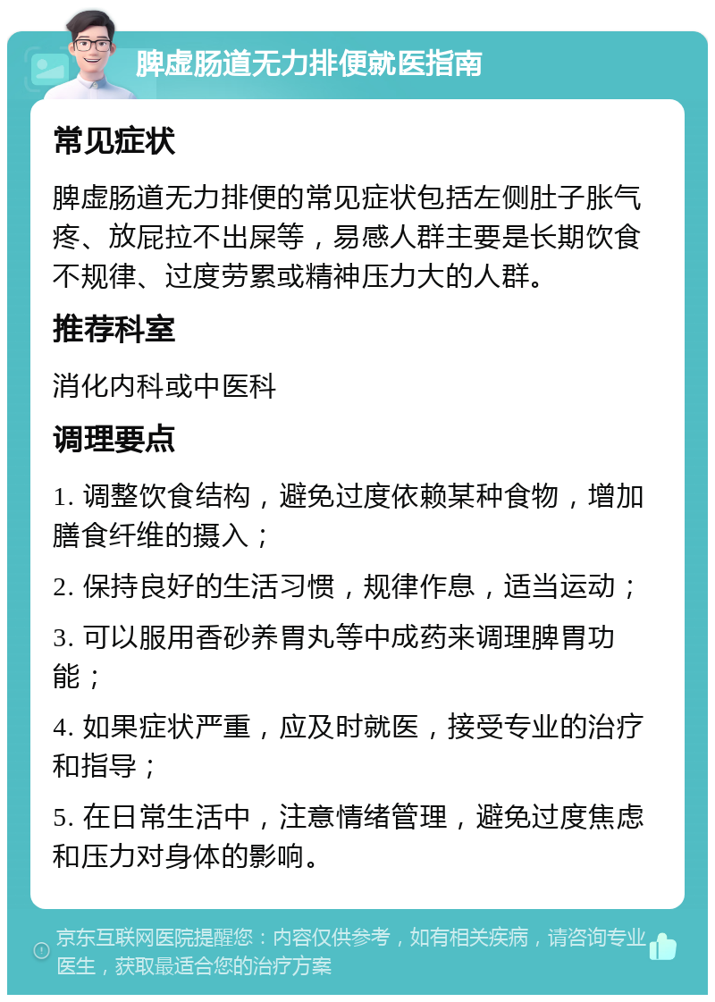 脾虚肠道无力排便就医指南 常见症状 脾虚肠道无力排便的常见症状包括左侧肚子胀气疼、放屁拉不出屎等，易感人群主要是长期饮食不规律、过度劳累或精神压力大的人群。 推荐科室 消化内科或中医科 调理要点 1. 调整饮食结构，避免过度依赖某种食物，增加膳食纤维的摄入； 2. 保持良好的生活习惯，规律作息，适当运动； 3. 可以服用香砂养胃丸等中成药来调理脾胃功能； 4. 如果症状严重，应及时就医，接受专业的治疗和指导； 5. 在日常生活中，注意情绪管理，避免过度焦虑和压力对身体的影响。