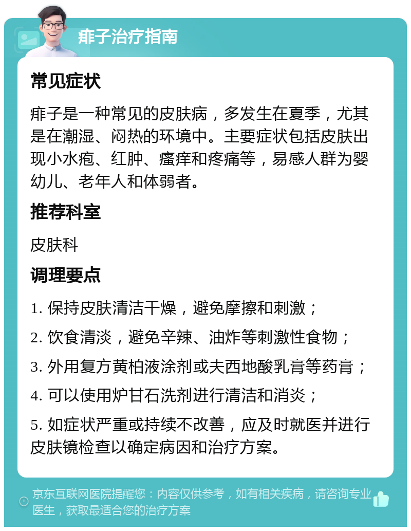 痱子治疗指南 常见症状 痱子是一种常见的皮肤病，多发生在夏季，尤其是在潮湿、闷热的环境中。主要症状包括皮肤出现小水疱、红肿、瘙痒和疼痛等，易感人群为婴幼儿、老年人和体弱者。 推荐科室 皮肤科 调理要点 1. 保持皮肤清洁干燥，避免摩擦和刺激； 2. 饮食清淡，避免辛辣、油炸等刺激性食物； 3. 外用复方黄柏液涂剂或夫西地酸乳膏等药膏； 4. 可以使用炉甘石洗剂进行清洁和消炎； 5. 如症状严重或持续不改善，应及时就医并进行皮肤镜检查以确定病因和治疗方案。