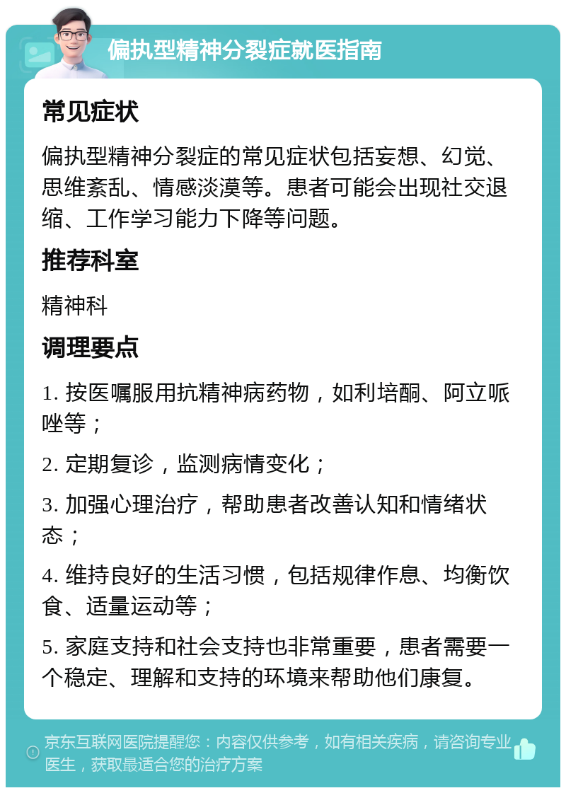 偏执型精神分裂症就医指南 常见症状 偏执型精神分裂症的常见症状包括妄想、幻觉、思维紊乱、情感淡漠等。患者可能会出现社交退缩、工作学习能力下降等问题。 推荐科室 精神科 调理要点 1. 按医嘱服用抗精神病药物，如利培酮、阿立哌唑等； 2. 定期复诊，监测病情变化； 3. 加强心理治疗，帮助患者改善认知和情绪状态； 4. 维持良好的生活习惯，包括规律作息、均衡饮食、适量运动等； 5. 家庭支持和社会支持也非常重要，患者需要一个稳定、理解和支持的环境来帮助他们康复。