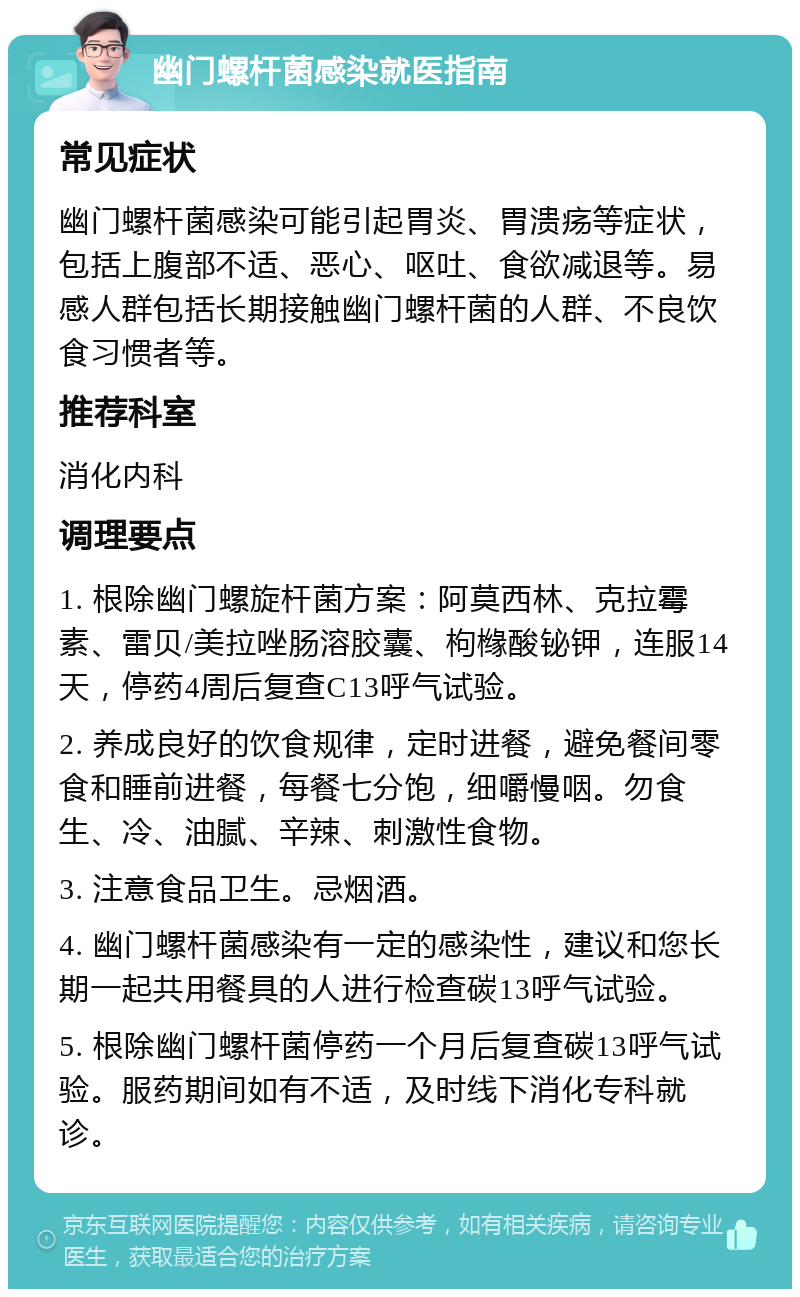 幽门螺杆菌感染就医指南 常见症状 幽门螺杆菌感染可能引起胃炎、胃溃疡等症状，包括上腹部不适、恶心、呕吐、食欲减退等。易感人群包括长期接触幽门螺杆菌的人群、不良饮食习惯者等。 推荐科室 消化内科 调理要点 1. 根除幽门螺旋杆菌方案：阿莫西林、克拉霉素、雷贝/美拉唑肠溶胶囊、枸橼酸铋钾，连服14天，停药4周后复查C13呼气试验。 2. 养成良好的饮食规律，定时进餐，避免餐间零食和睡前进餐，每餐七分饱，细嚼慢咽。勿食生、冷、油腻、辛辣、刺激性食物。 3. 注意食品卫生。忌烟酒。 4. 幽门螺杆菌感染有一定的感染性，建议和您长期一起共用餐具的人进行检查碳13呼气试验。 5. 根除幽门螺杆菌停药一个月后复查碳13呼气试验。服药期间如有不适，及时线下消化专科就诊。