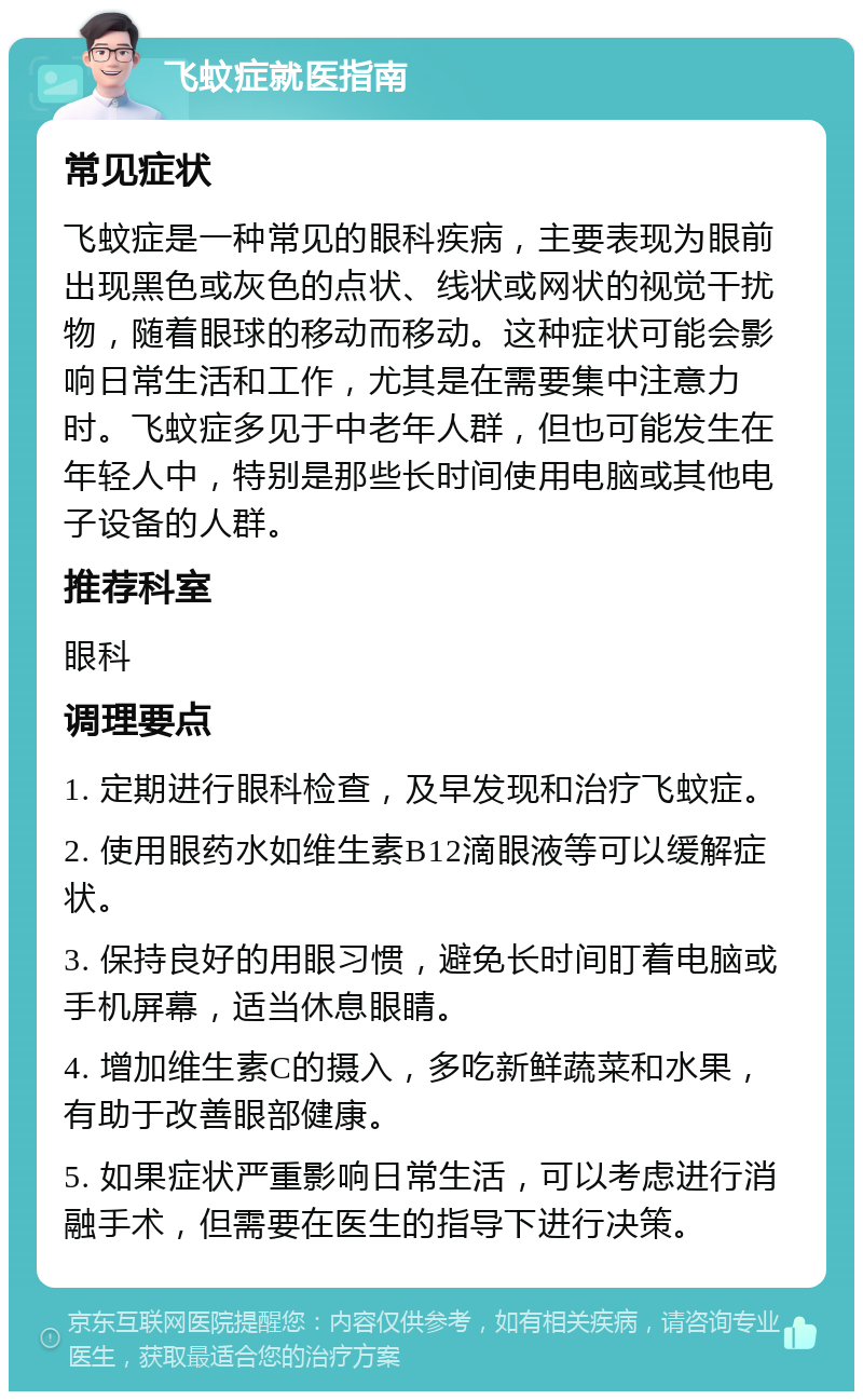 飞蚊症就医指南 常见症状 飞蚊症是一种常见的眼科疾病，主要表现为眼前出现黑色或灰色的点状、线状或网状的视觉干扰物，随着眼球的移动而移动。这种症状可能会影响日常生活和工作，尤其是在需要集中注意力时。飞蚊症多见于中老年人群，但也可能发生在年轻人中，特别是那些长时间使用电脑或其他电子设备的人群。 推荐科室 眼科 调理要点 1. 定期进行眼科检查，及早发现和治疗飞蚊症。 2. 使用眼药水如维生素B12滴眼液等可以缓解症状。 3. 保持良好的用眼习惯，避免长时间盯着电脑或手机屏幕，适当休息眼睛。 4. 增加维生素C的摄入，多吃新鲜蔬菜和水果，有助于改善眼部健康。 5. 如果症状严重影响日常生活，可以考虑进行消融手术，但需要在医生的指导下进行决策。