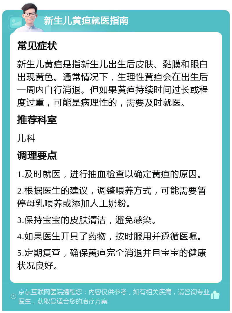 新生儿黄疸就医指南 常见症状 新生儿黄疸是指新生儿出生后皮肤、黏膜和眼白出现黄色。通常情况下，生理性黄疸会在出生后一周内自行消退。但如果黄疸持续时间过长或程度过重，可能是病理性的，需要及时就医。 推荐科室 儿科 调理要点 1.及时就医，进行抽血检查以确定黄疸的原因。 2.根据医生的建议，调整喂养方式，可能需要暂停母乳喂养或添加人工奶粉。 3.保持宝宝的皮肤清洁，避免感染。 4.如果医生开具了药物，按时服用并遵循医嘱。 5.定期复查，确保黄疸完全消退并且宝宝的健康状况良好。