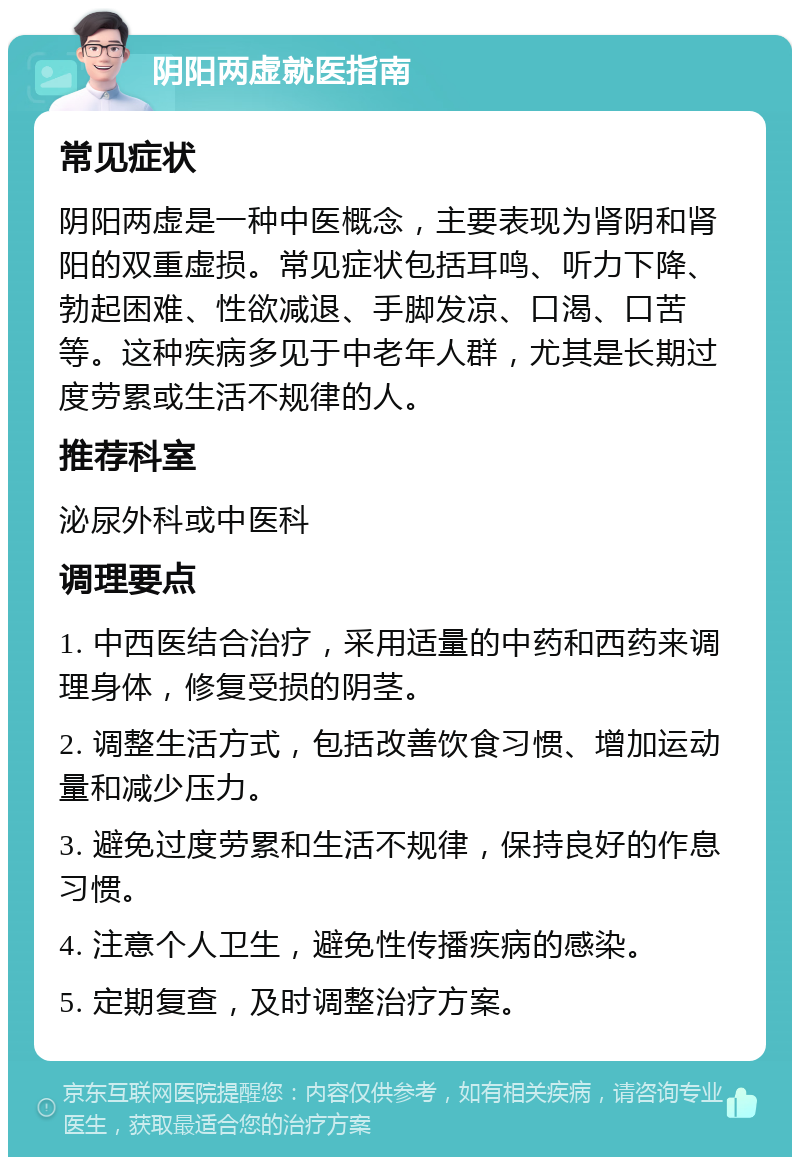 阴阳两虚就医指南 常见症状 阴阳两虚是一种中医概念，主要表现为肾阴和肾阳的双重虚损。常见症状包括耳鸣、听力下降、勃起困难、性欲减退、手脚发凉、口渴、口苦等。这种疾病多见于中老年人群，尤其是长期过度劳累或生活不规律的人。 推荐科室 泌尿外科或中医科 调理要点 1. 中西医结合治疗，采用适量的中药和西药来调理身体，修复受损的阴茎。 2. 调整生活方式，包括改善饮食习惯、增加运动量和减少压力。 3. 避免过度劳累和生活不规律，保持良好的作息习惯。 4. 注意个人卫生，避免性传播疾病的感染。 5. 定期复查，及时调整治疗方案。