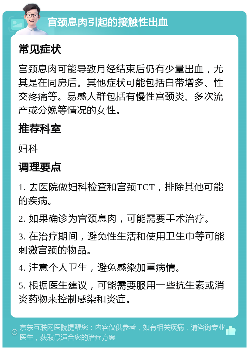 宫颈息肉引起的接触性出血 常见症状 宫颈息肉可能导致月经结束后仍有少量出血，尤其是在同房后。其他症状可能包括白带增多、性交疼痛等。易感人群包括有慢性宫颈炎、多次流产或分娩等情况的女性。 推荐科室 妇科 调理要点 1. 去医院做妇科检查和宫颈TCT，排除其他可能的疾病。 2. 如果确诊为宫颈息肉，可能需要手术治疗。 3. 在治疗期间，避免性生活和使用卫生巾等可能刺激宫颈的物品。 4. 注意个人卫生，避免感染加重病情。 5. 根据医生建议，可能需要服用一些抗生素或消炎药物来控制感染和炎症。