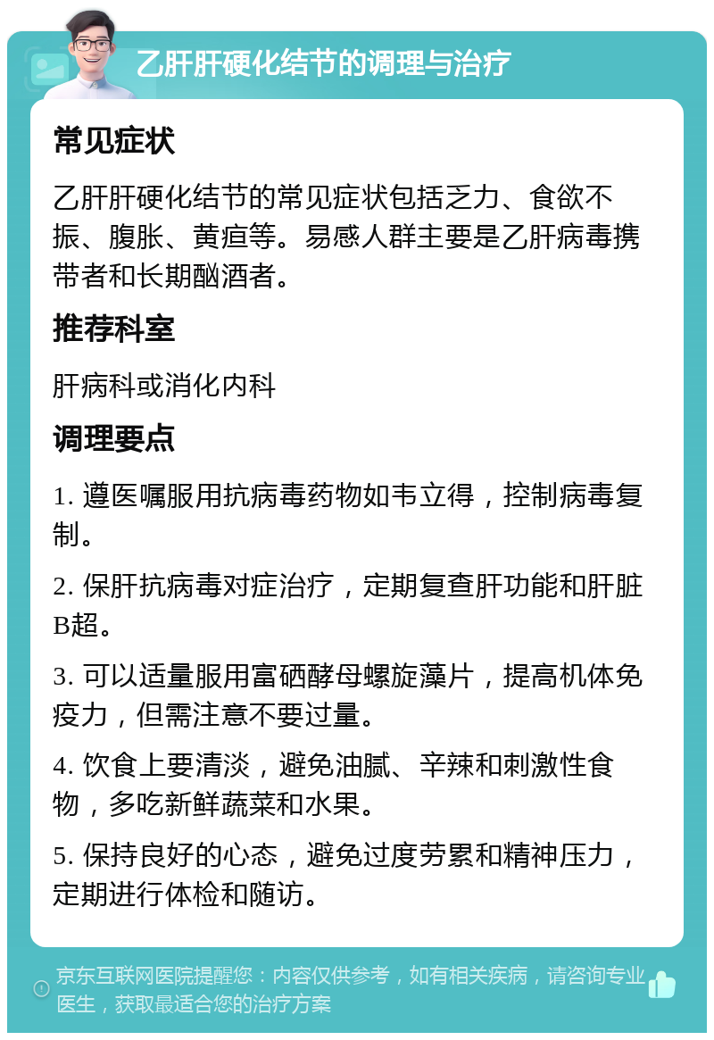 乙肝肝硬化结节的调理与治疗 常见症状 乙肝肝硬化结节的常见症状包括乏力、食欲不振、腹胀、黄疸等。易感人群主要是乙肝病毒携带者和长期酗酒者。 推荐科室 肝病科或消化内科 调理要点 1. 遵医嘱服用抗病毒药物如韦立得，控制病毒复制。 2. 保肝抗病毒对症治疗，定期复查肝功能和肝脏B超。 3. 可以适量服用富硒酵母螺旋藻片，提高机体免疫力，但需注意不要过量。 4. 饮食上要清淡，避免油腻、辛辣和刺激性食物，多吃新鲜蔬菜和水果。 5. 保持良好的心态，避免过度劳累和精神压力，定期进行体检和随访。