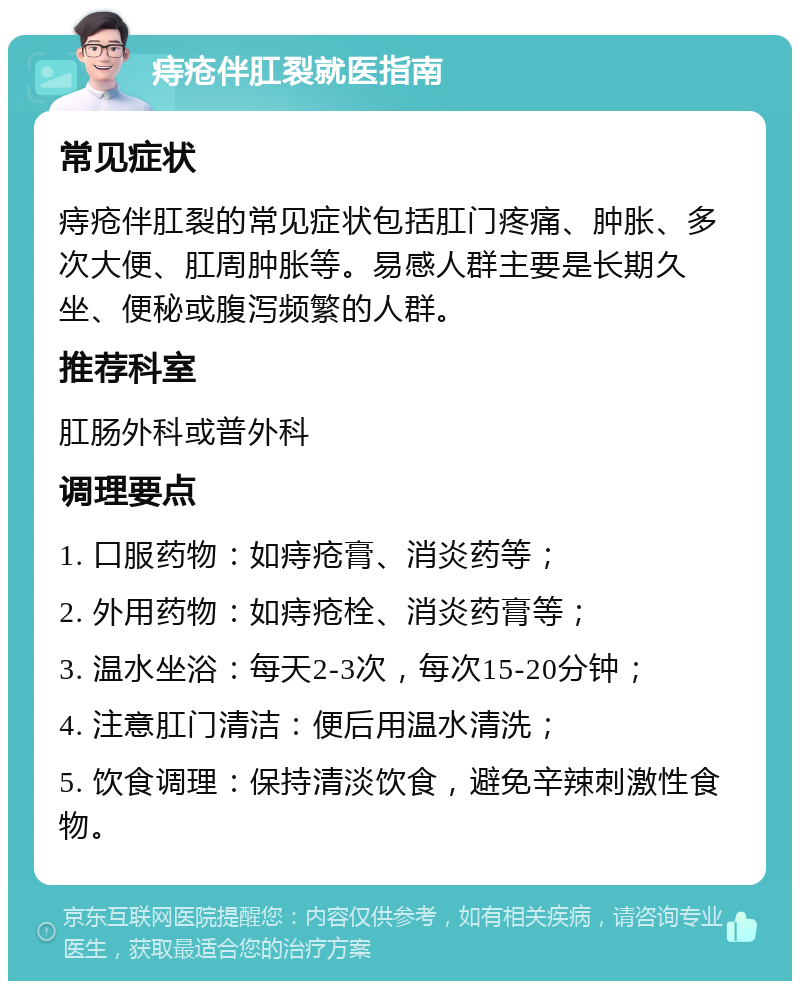 痔疮伴肛裂就医指南 常见症状 痔疮伴肛裂的常见症状包括肛门疼痛、肿胀、多次大便、肛周肿胀等。易感人群主要是长期久坐、便秘或腹泻频繁的人群。 推荐科室 肛肠外科或普外科 调理要点 1. 口服药物：如痔疮膏、消炎药等； 2. 外用药物：如痔疮栓、消炎药膏等； 3. 温水坐浴：每天2-3次，每次15-20分钟； 4. 注意肛门清洁：便后用温水清洗； 5. 饮食调理：保持清淡饮食，避免辛辣刺激性食物。