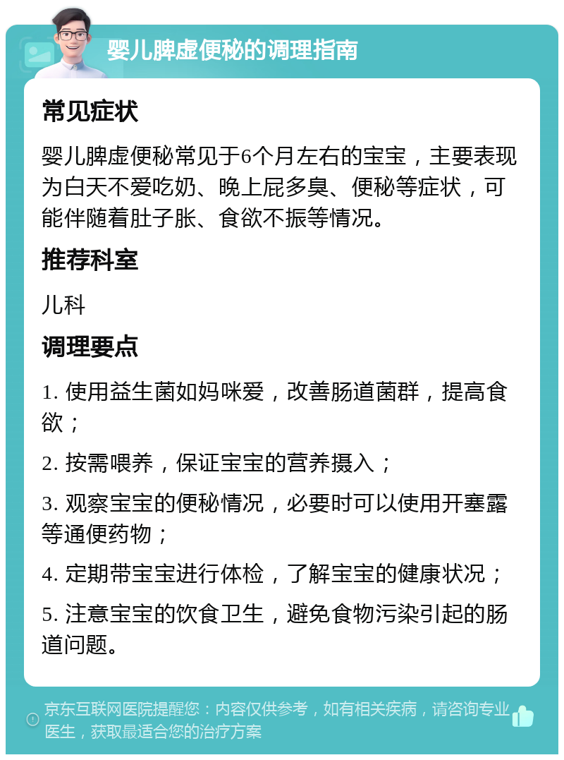 婴儿脾虚便秘的调理指南 常见症状 婴儿脾虚便秘常见于6个月左右的宝宝，主要表现为白天不爱吃奶、晚上屁多臭、便秘等症状，可能伴随着肚子胀、食欲不振等情况。 推荐科室 儿科 调理要点 1. 使用益生菌如妈咪爱，改善肠道菌群，提高食欲； 2. 按需喂养，保证宝宝的营养摄入； 3. 观察宝宝的便秘情况，必要时可以使用开塞露等通便药物； 4. 定期带宝宝进行体检，了解宝宝的健康状况； 5. 注意宝宝的饮食卫生，避免食物污染引起的肠道问题。