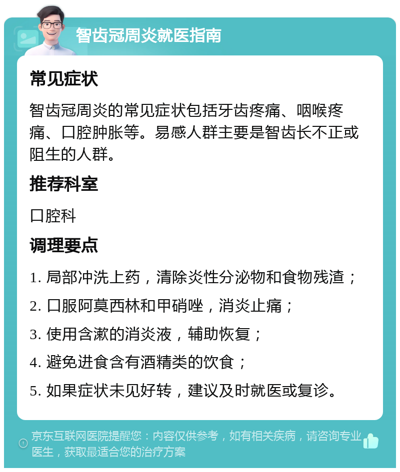 智齿冠周炎就医指南 常见症状 智齿冠周炎的常见症状包括牙齿疼痛、咽喉疼痛、口腔肿胀等。易感人群主要是智齿长不正或阻生的人群。 推荐科室 口腔科 调理要点 1. 局部冲洗上药，清除炎性分泌物和食物残渣； 2. 口服阿莫西林和甲硝唑，消炎止痛； 3. 使用含漱的消炎液，辅助恢复； 4. 避免进食含有酒精类的饮食； 5. 如果症状未见好转，建议及时就医或复诊。