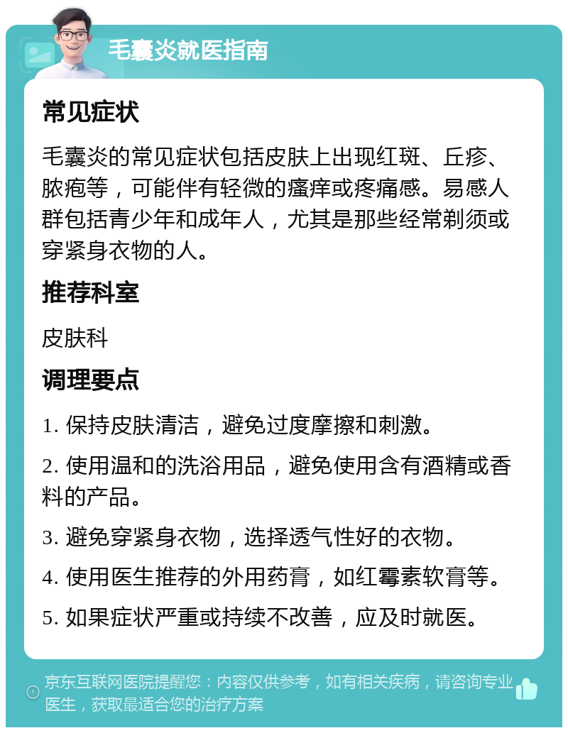 毛囊炎就医指南 常见症状 毛囊炎的常见症状包括皮肤上出现红斑、丘疹、脓疱等，可能伴有轻微的瘙痒或疼痛感。易感人群包括青少年和成年人，尤其是那些经常剃须或穿紧身衣物的人。 推荐科室 皮肤科 调理要点 1. 保持皮肤清洁，避免过度摩擦和刺激。 2. 使用温和的洗浴用品，避免使用含有酒精或香料的产品。 3. 避免穿紧身衣物，选择透气性好的衣物。 4. 使用医生推荐的外用药膏，如红霉素软膏等。 5. 如果症状严重或持续不改善，应及时就医。