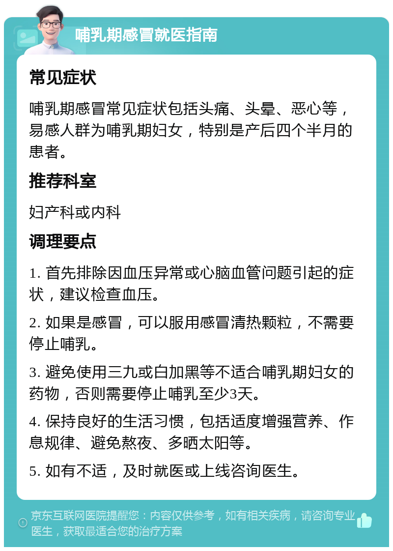 哺乳期感冒就医指南 常见症状 哺乳期感冒常见症状包括头痛、头晕、恶心等，易感人群为哺乳期妇女，特别是产后四个半月的患者。 推荐科室 妇产科或内科 调理要点 1. 首先排除因血压异常或心脑血管问题引起的症状，建议检查血压。 2. 如果是感冒，可以服用感冒清热颗粒，不需要停止哺乳。 3. 避免使用三九或白加黑等不适合哺乳期妇女的药物，否则需要停止哺乳至少3天。 4. 保持良好的生活习惯，包括适度增强营养、作息规律、避免熬夜、多晒太阳等。 5. 如有不适，及时就医或上线咨询医生。