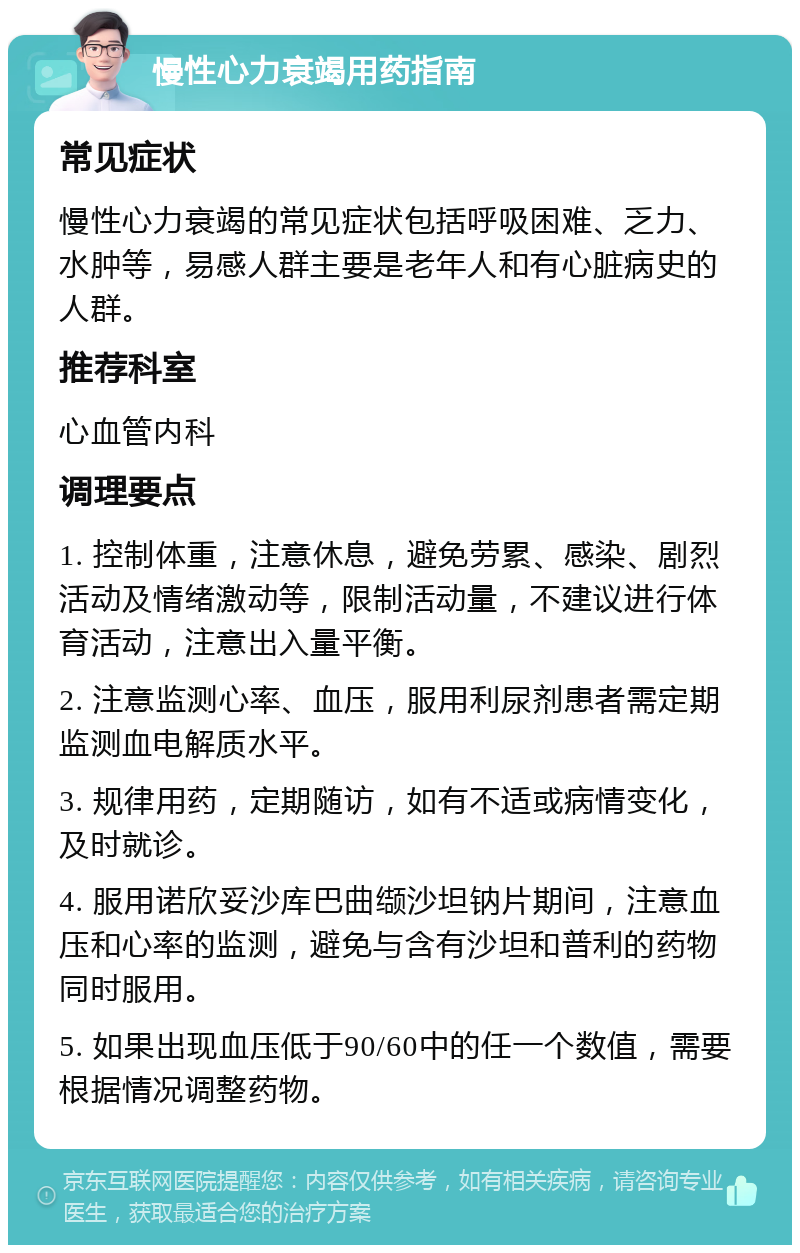 慢性心力衰竭用药指南 常见症状 慢性心力衰竭的常见症状包括呼吸困难、乏力、水肿等，易感人群主要是老年人和有心脏病史的人群。 推荐科室 心血管内科 调理要点 1. 控制体重，注意休息，避免劳累、感染、剧烈活动及情绪激动等，限制活动量，不建议进行体育活动，注意出入量平衡。 2. 注意监测心率、血压，服用利尿剂患者需定期监测血电解质水平。 3. 规律用药，定期随访，如有不适或病情变化，及时就诊。 4. 服用诺欣妥沙库巴曲缬沙坦钠片期间，注意血压和心率的监测，避免与含有沙坦和普利的药物同时服用。 5. 如果出现血压低于90/60中的任一个数值，需要根据情况调整药物。