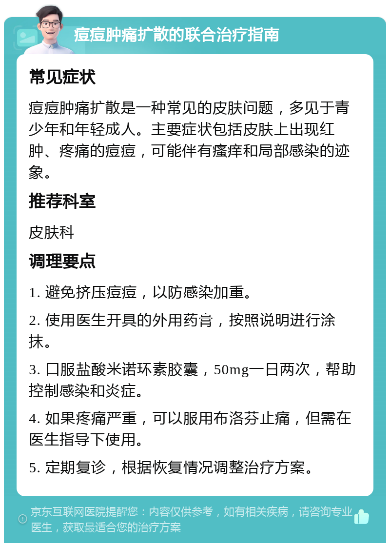 痘痘肿痛扩散的联合治疗指南 常见症状 痘痘肿痛扩散是一种常见的皮肤问题，多见于青少年和年轻成人。主要症状包括皮肤上出现红肿、疼痛的痘痘，可能伴有瘙痒和局部感染的迹象。 推荐科室 皮肤科 调理要点 1. 避免挤压痘痘，以防感染加重。 2. 使用医生开具的外用药膏，按照说明进行涂抹。 3. 口服盐酸米诺环素胶囊，50mg一日两次，帮助控制感染和炎症。 4. 如果疼痛严重，可以服用布洛芬止痛，但需在医生指导下使用。 5. 定期复诊，根据恢复情况调整治疗方案。