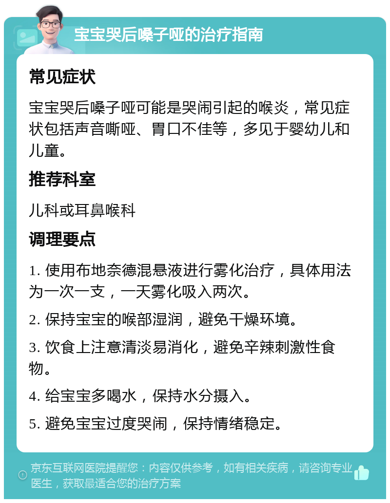 宝宝哭后嗓子哑的治疗指南 常见症状 宝宝哭后嗓子哑可能是哭闹引起的喉炎，常见症状包括声音嘶哑、胃口不佳等，多见于婴幼儿和儿童。 推荐科室 儿科或耳鼻喉科 调理要点 1. 使用布地奈德混悬液进行雾化治疗，具体用法为一次一支，一天雾化吸入两次。 2. 保持宝宝的喉部湿润，避免干燥环境。 3. 饮食上注意清淡易消化，避免辛辣刺激性食物。 4. 给宝宝多喝水，保持水分摄入。 5. 避免宝宝过度哭闹，保持情绪稳定。