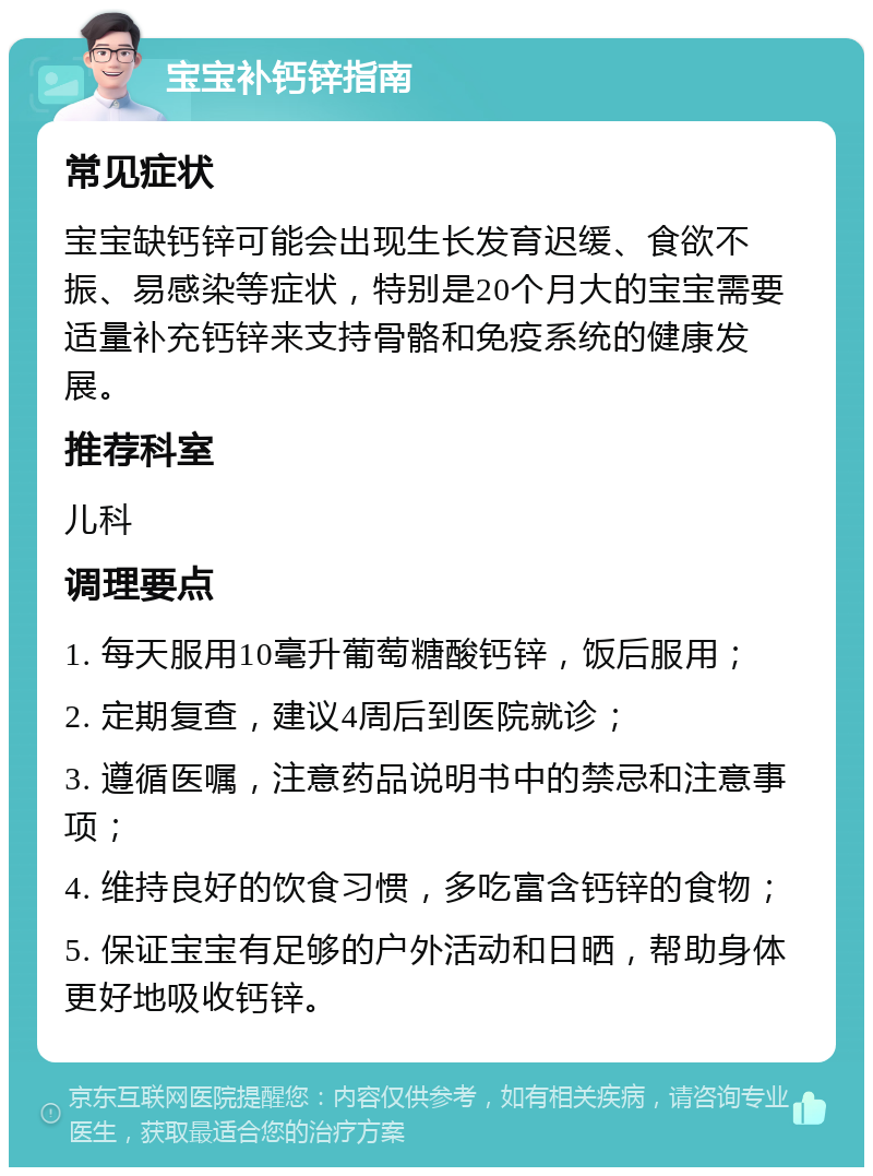 宝宝补钙锌指南 常见症状 宝宝缺钙锌可能会出现生长发育迟缓、食欲不振、易感染等症状，特别是20个月大的宝宝需要适量补充钙锌来支持骨骼和免疫系统的健康发展。 推荐科室 儿科 调理要点 1. 每天服用10毫升葡萄糖酸钙锌，饭后服用； 2. 定期复查，建议4周后到医院就诊； 3. 遵循医嘱，注意药品说明书中的禁忌和注意事项； 4. 维持良好的饮食习惯，多吃富含钙锌的食物； 5. 保证宝宝有足够的户外活动和日晒，帮助身体更好地吸收钙锌。