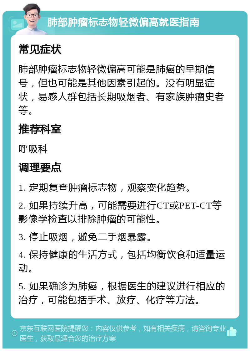 肺部肿瘤标志物轻微偏高就医指南 常见症状 肺部肿瘤标志物轻微偏高可能是肺癌的早期信号，但也可能是其他因素引起的。没有明显症状，易感人群包括长期吸烟者、有家族肿瘤史者等。 推荐科室 呼吸科 调理要点 1. 定期复查肿瘤标志物，观察变化趋势。 2. 如果持续升高，可能需要进行CT或PET-CT等影像学检查以排除肿瘤的可能性。 3. 停止吸烟，避免二手烟暴露。 4. 保持健康的生活方式，包括均衡饮食和适量运动。 5. 如果确诊为肺癌，根据医生的建议进行相应的治疗，可能包括手术、放疗、化疗等方法。