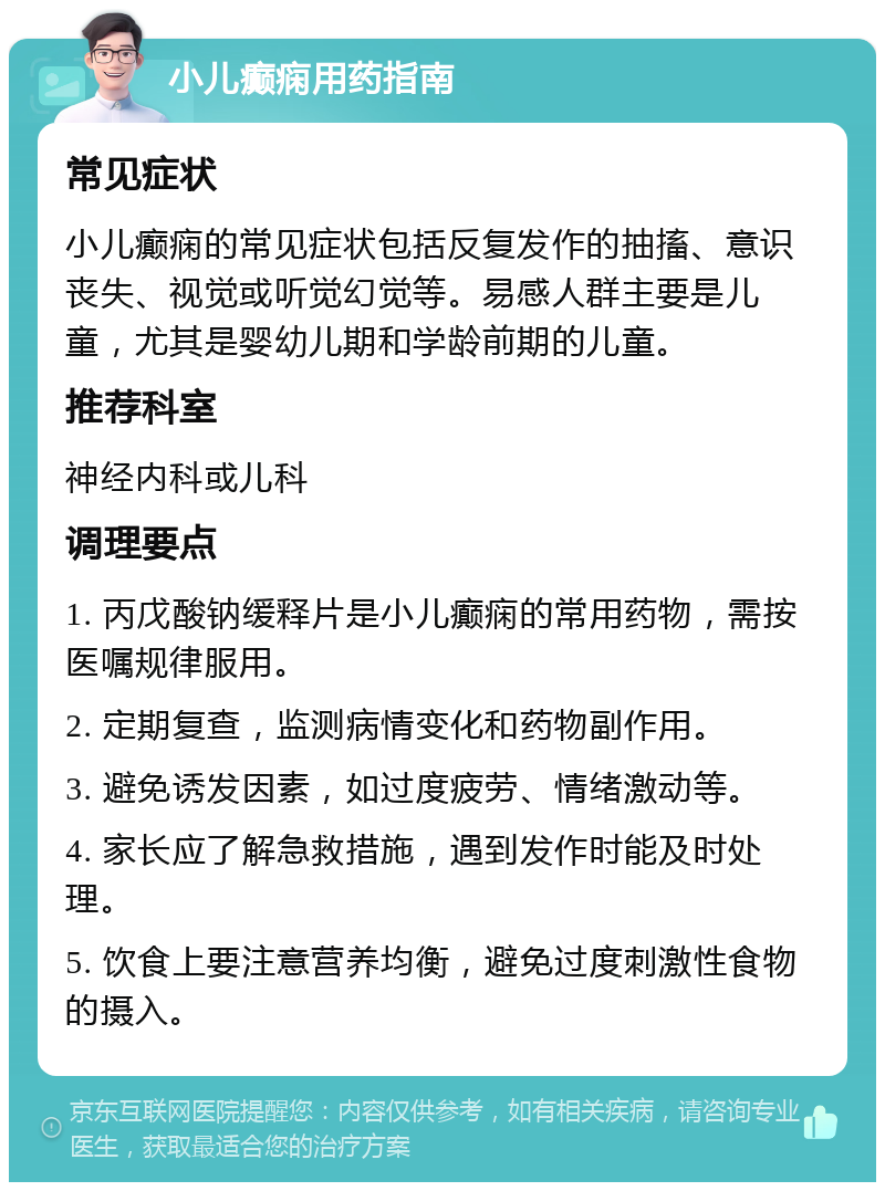 小儿癫痫用药指南 常见症状 小儿癫痫的常见症状包括反复发作的抽搐、意识丧失、视觉或听觉幻觉等。易感人群主要是儿童，尤其是婴幼儿期和学龄前期的儿童。 推荐科室 神经内科或儿科 调理要点 1. 丙戊酸钠缓释片是小儿癫痫的常用药物，需按医嘱规律服用。 2. 定期复查，监测病情变化和药物副作用。 3. 避免诱发因素，如过度疲劳、情绪激动等。 4. 家长应了解急救措施，遇到发作时能及时处理。 5. 饮食上要注意营养均衡，避免过度刺激性食物的摄入。