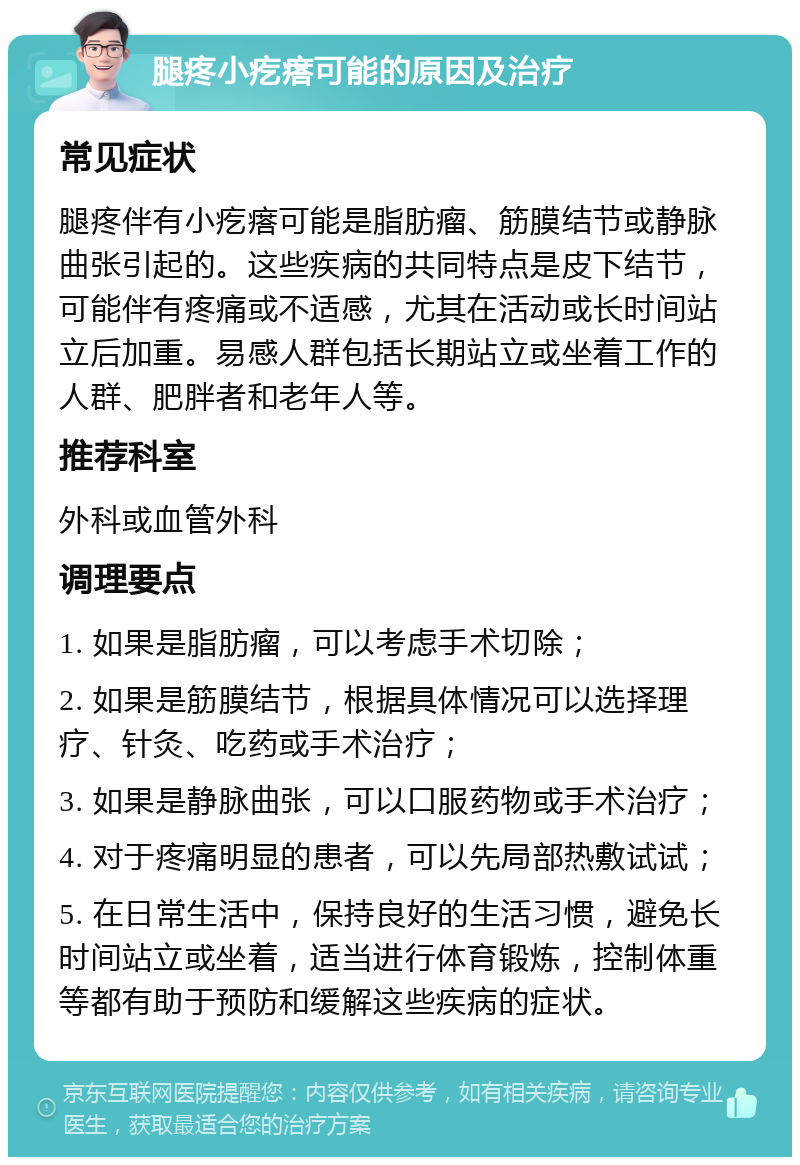 腿疼小疙瘩可能的原因及治疗 常见症状 腿疼伴有小疙瘩可能是脂肪瘤、筋膜结节或静脉曲张引起的。这些疾病的共同特点是皮下结节，可能伴有疼痛或不适感，尤其在活动或长时间站立后加重。易感人群包括长期站立或坐着工作的人群、肥胖者和老年人等。 推荐科室 外科或血管外科 调理要点 1. 如果是脂肪瘤，可以考虑手术切除； 2. 如果是筋膜结节，根据具体情况可以选择理疗、针灸、吃药或手术治疗； 3. 如果是静脉曲张，可以口服药物或手术治疗； 4. 对于疼痛明显的患者，可以先局部热敷试试； 5. 在日常生活中，保持良好的生活习惯，避免长时间站立或坐着，适当进行体育锻炼，控制体重等都有助于预防和缓解这些疾病的症状。