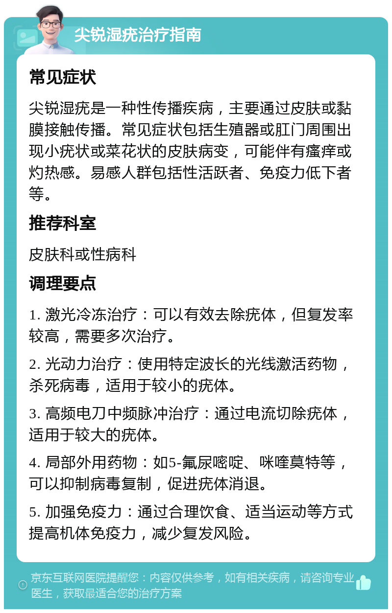 尖锐湿疣治疗指南 常见症状 尖锐湿疣是一种性传播疾病，主要通过皮肤或黏膜接触传播。常见症状包括生殖器或肛门周围出现小疣状或菜花状的皮肤病变，可能伴有瘙痒或灼热感。易感人群包括性活跃者、免疫力低下者等。 推荐科室 皮肤科或性病科 调理要点 1. 激光冷冻治疗：可以有效去除疣体，但复发率较高，需要多次治疗。 2. 光动力治疗：使用特定波长的光线激活药物，杀死病毒，适用于较小的疣体。 3. 高频电刀中频脉冲治疗：通过电流切除疣体，适用于较大的疣体。 4. 局部外用药物：如5-氟尿嘧啶、咪喹莫特等，可以抑制病毒复制，促进疣体消退。 5. 加强免疫力：通过合理饮食、适当运动等方式提高机体免疫力，减少复发风险。