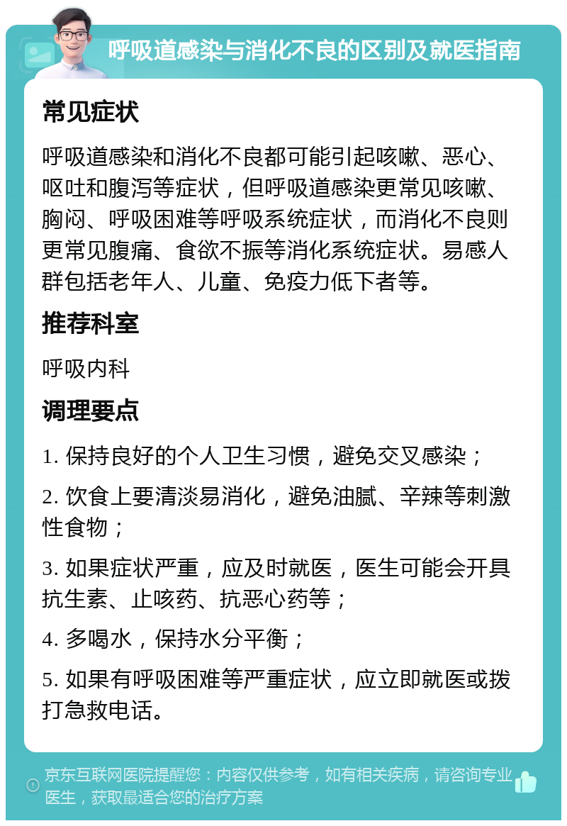 呼吸道感染与消化不良的区别及就医指南 常见症状 呼吸道感染和消化不良都可能引起咳嗽、恶心、呕吐和腹泻等症状，但呼吸道感染更常见咳嗽、胸闷、呼吸困难等呼吸系统症状，而消化不良则更常见腹痛、食欲不振等消化系统症状。易感人群包括老年人、儿童、免疫力低下者等。 推荐科室 呼吸内科 调理要点 1. 保持良好的个人卫生习惯，避免交叉感染； 2. 饮食上要清淡易消化，避免油腻、辛辣等刺激性食物； 3. 如果症状严重，应及时就医，医生可能会开具抗生素、止咳药、抗恶心药等； 4. 多喝水，保持水分平衡； 5. 如果有呼吸困难等严重症状，应立即就医或拨打急救电话。