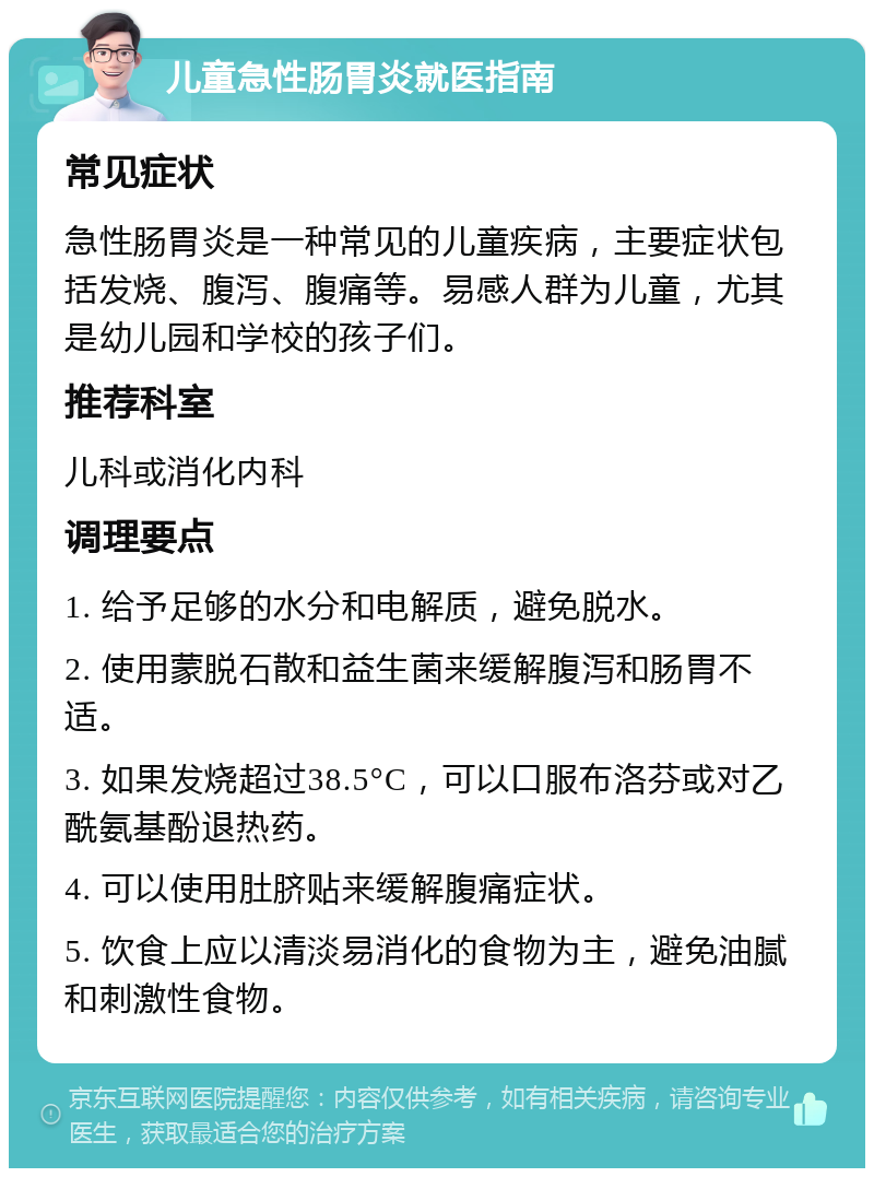 儿童急性肠胃炎就医指南 常见症状 急性肠胃炎是一种常见的儿童疾病，主要症状包括发烧、腹泻、腹痛等。易感人群为儿童，尤其是幼儿园和学校的孩子们。 推荐科室 儿科或消化内科 调理要点 1. 给予足够的水分和电解质，避免脱水。 2. 使用蒙脱石散和益生菌来缓解腹泻和肠胃不适。 3. 如果发烧超过38.5°C，可以口服布洛芬或对乙酰氨基酚退热药。 4. 可以使用肚脐贴来缓解腹痛症状。 5. 饮食上应以清淡易消化的食物为主，避免油腻和刺激性食物。