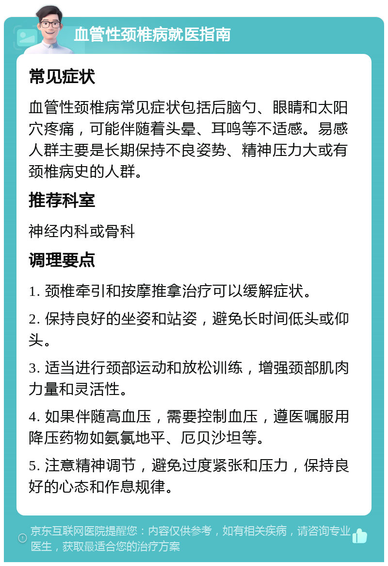 血管性颈椎病就医指南 常见症状 血管性颈椎病常见症状包括后脑勺、眼睛和太阳穴疼痛，可能伴随着头晕、耳鸣等不适感。易感人群主要是长期保持不良姿势、精神压力大或有颈椎病史的人群。 推荐科室 神经内科或骨科 调理要点 1. 颈椎牵引和按摩推拿治疗可以缓解症状。 2. 保持良好的坐姿和站姿，避免长时间低头或仰头。 3. 适当进行颈部运动和放松训练，增强颈部肌肉力量和灵活性。 4. 如果伴随高血压，需要控制血压，遵医嘱服用降压药物如氨氯地平、厄贝沙坦等。 5. 注意精神调节，避免过度紧张和压力，保持良好的心态和作息规律。