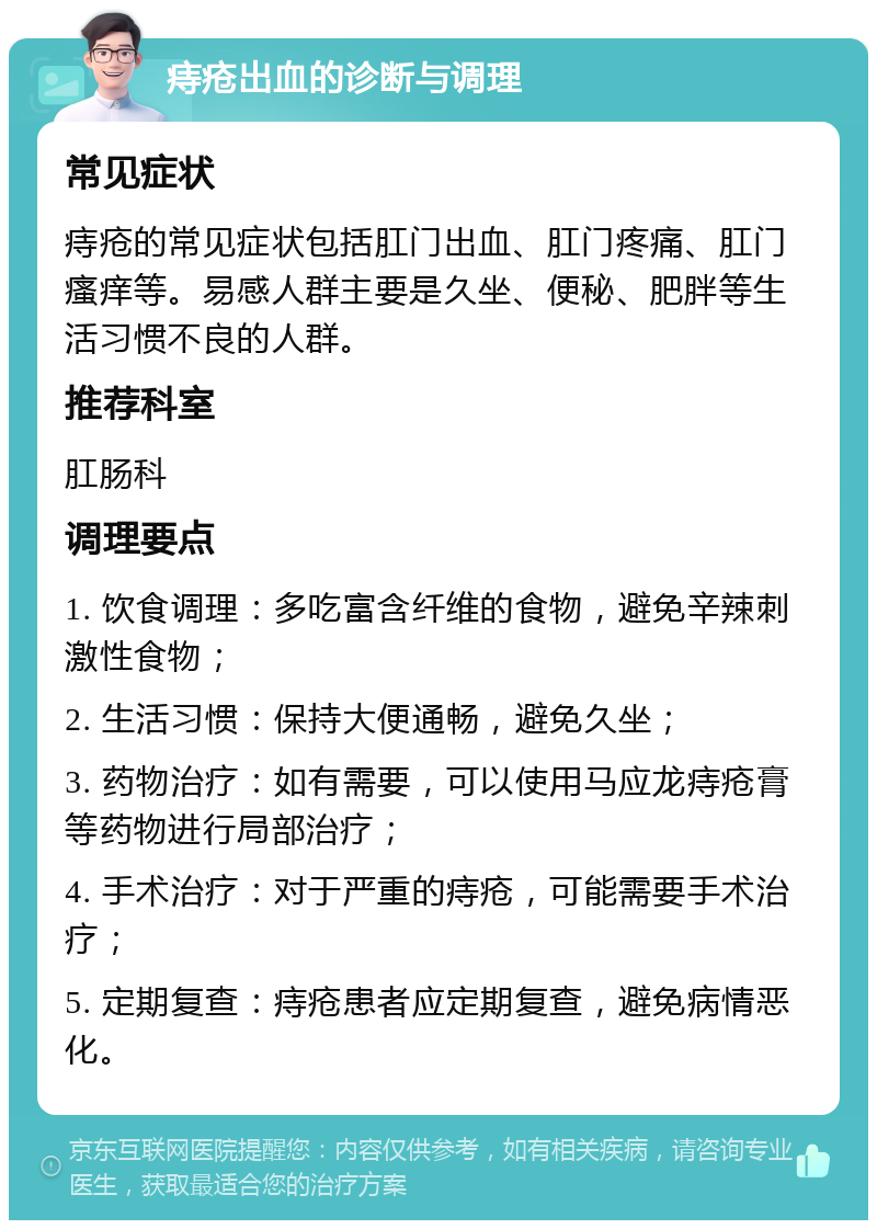 痔疮出血的诊断与调理 常见症状 痔疮的常见症状包括肛门出血、肛门疼痛、肛门瘙痒等。易感人群主要是久坐、便秘、肥胖等生活习惯不良的人群。 推荐科室 肛肠科 调理要点 1. 饮食调理：多吃富含纤维的食物，避免辛辣刺激性食物； 2. 生活习惯：保持大便通畅，避免久坐； 3. 药物治疗：如有需要，可以使用马应龙痔疮膏等药物进行局部治疗； 4. 手术治疗：对于严重的痔疮，可能需要手术治疗； 5. 定期复查：痔疮患者应定期复查，避免病情恶化。