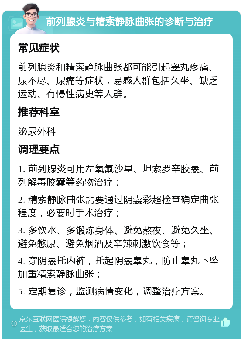 前列腺炎与精索静脉曲张的诊断与治疗 常见症状 前列腺炎和精索静脉曲张都可能引起睾丸疼痛、尿不尽、尿痛等症状，易感人群包括久坐、缺乏运动、有慢性病史等人群。 推荐科室 泌尿外科 调理要点 1. 前列腺炎可用左氧氟沙星、坦索罗辛胶囊、前列解毒胶囊等药物治疗； 2. 精索静脉曲张需要通过阴囊彩超检查确定曲张程度，必要时手术治疗； 3. 多饮水、多锻炼身体、避免熬夜、避免久坐、避免憋尿、避免烟酒及辛辣刺激饮食等； 4. 穿阴囊托内裤，托起阴囊睾丸，防止睾丸下坠加重精索静脉曲张； 5. 定期复诊，监测病情变化，调整治疗方案。