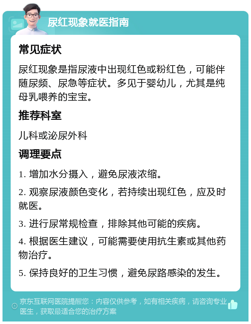 尿红现象就医指南 常见症状 尿红现象是指尿液中出现红色或粉红色，可能伴随尿频、尿急等症状。多见于婴幼儿，尤其是纯母乳喂养的宝宝。 推荐科室 儿科或泌尿外科 调理要点 1. 增加水分摄入，避免尿液浓缩。 2. 观察尿液颜色变化，若持续出现红色，应及时就医。 3. 进行尿常规检查，排除其他可能的疾病。 4. 根据医生建议，可能需要使用抗生素或其他药物治疗。 5. 保持良好的卫生习惯，避免尿路感染的发生。