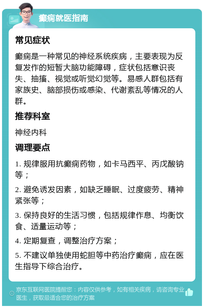 癫痫就医指南 常见症状 癫痫是一种常见的神经系统疾病，主要表现为反复发作的短暂大脑功能障碍，症状包括意识丧失、抽搐、视觉或听觉幻觉等。易感人群包括有家族史、脑部损伤或感染、代谢紊乱等情况的人群。 推荐科室 神经内科 调理要点 1. 规律服用抗癫痫药物，如卡马西平、丙戊酸钠等； 2. 避免诱发因素，如缺乏睡眠、过度疲劳、精神紧张等； 3. 保持良好的生活习惯，包括规律作息、均衡饮食、适量运动等； 4. 定期复查，调整治疗方案； 5. 不建议单独使用蛇胆等中药治疗癫痫，应在医生指导下综合治疗。