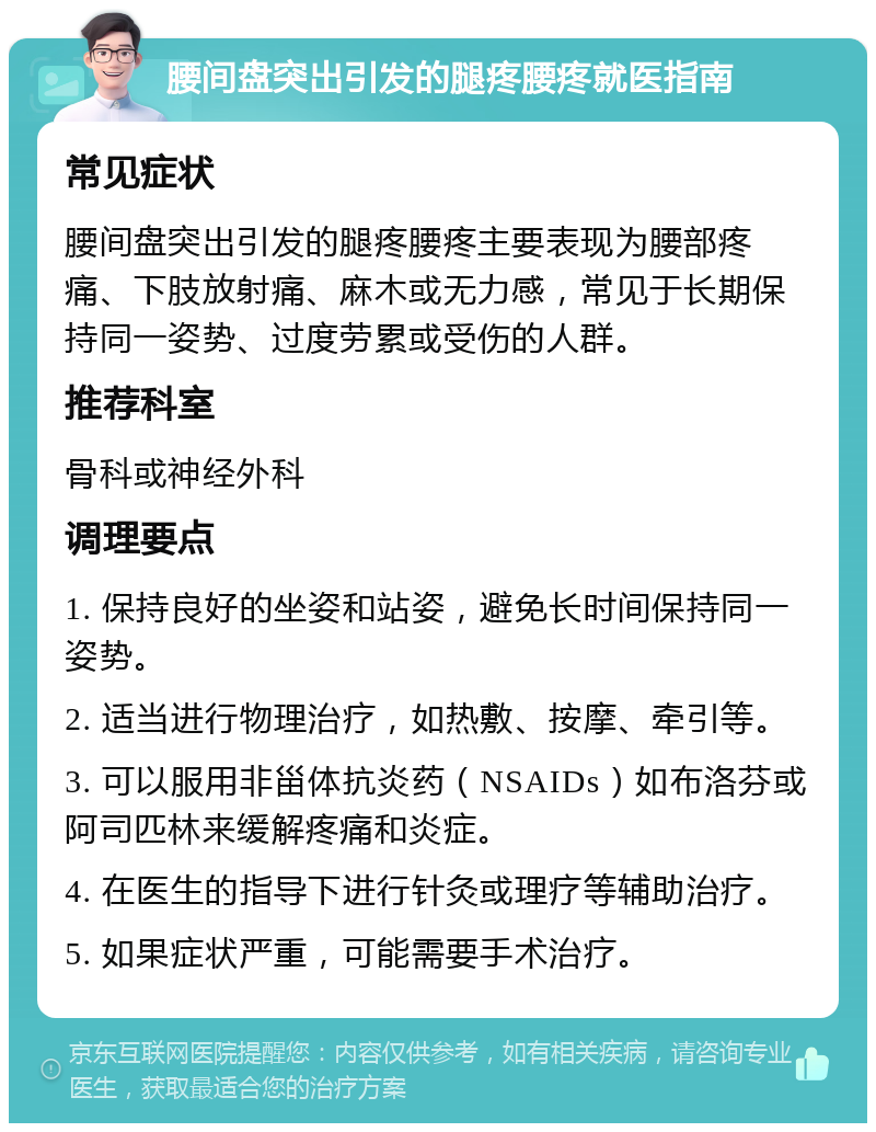 腰间盘突出引发的腿疼腰疼就医指南 常见症状 腰间盘突出引发的腿疼腰疼主要表现为腰部疼痛、下肢放射痛、麻木或无力感，常见于长期保持同一姿势、过度劳累或受伤的人群。 推荐科室 骨科或神经外科 调理要点 1. 保持良好的坐姿和站姿，避免长时间保持同一姿势。 2. 适当进行物理治疗，如热敷、按摩、牵引等。 3. 可以服用非甾体抗炎药（NSAIDs）如布洛芬或阿司匹林来缓解疼痛和炎症。 4. 在医生的指导下进行针灸或理疗等辅助治疗。 5. 如果症状严重，可能需要手术治疗。