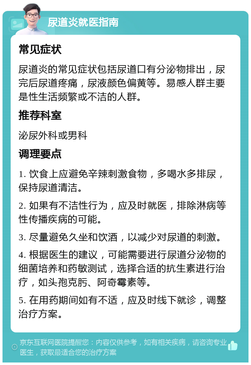 尿道炎就医指南 常见症状 尿道炎的常见症状包括尿道口有分泌物排出，尿完后尿道疼痛，尿液颜色偏黄等。易感人群主要是性生活频繁或不洁的人群。 推荐科室 泌尿外科或男科 调理要点 1. 饮食上应避免辛辣刺激食物，多喝水多排尿，保持尿道清洁。 2. 如果有不洁性行为，应及时就医，排除淋病等性传播疾病的可能。 3. 尽量避免久坐和饮酒，以减少对尿道的刺激。 4. 根据医生的建议，可能需要进行尿道分泌物的细菌培养和药敏测试，选择合适的抗生素进行治疗，如头孢克肟、阿奇霉素等。 5. 在用药期间如有不适，应及时线下就诊，调整治疗方案。