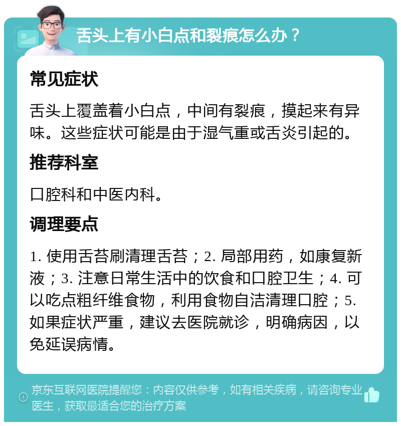 舌头上有小白点和裂痕怎么办？ 常见症状 舌头上覆盖着小白点，中间有裂痕，摸起来有异味。这些症状可能是由于湿气重或舌炎引起的。 推荐科室 口腔科和中医内科。 调理要点 1. 使用舌苔刷清理舌苔；2. 局部用药，如康复新液；3. 注意日常生活中的饮食和口腔卫生；4. 可以吃点粗纤维食物，利用食物自洁清理口腔；5. 如果症状严重，建议去医院就诊，明确病因，以免延误病情。