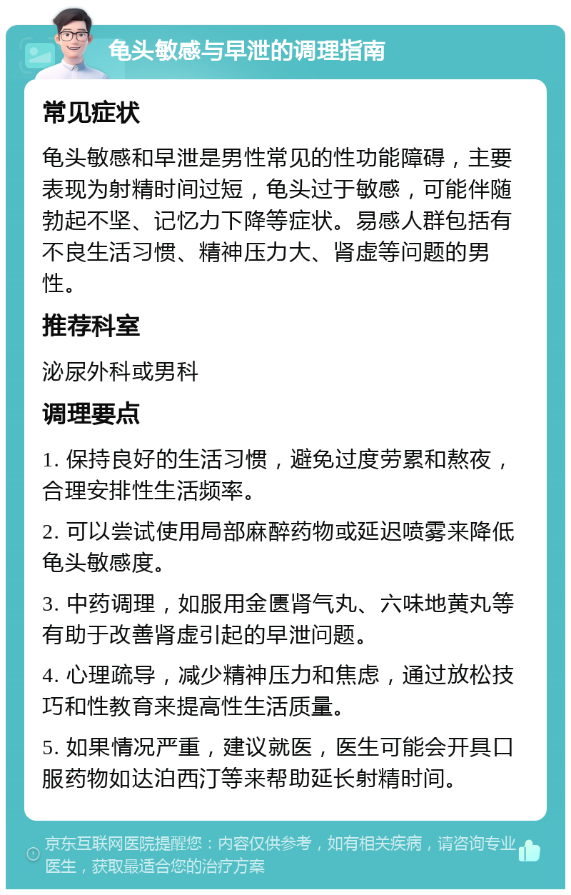 龟头敏感与早泄的调理指南 常见症状 龟头敏感和早泄是男性常见的性功能障碍，主要表现为射精时间过短，龟头过于敏感，可能伴随勃起不坚、记忆力下降等症状。易感人群包括有不良生活习惯、精神压力大、肾虚等问题的男性。 推荐科室 泌尿外科或男科 调理要点 1. 保持良好的生活习惯，避免过度劳累和熬夜，合理安排性生活频率。 2. 可以尝试使用局部麻醉药物或延迟喷雾来降低龟头敏感度。 3. 中药调理，如服用金匮肾气丸、六味地黄丸等有助于改善肾虚引起的早泄问题。 4. 心理疏导，减少精神压力和焦虑，通过放松技巧和性教育来提高性生活质量。 5. 如果情况严重，建议就医，医生可能会开具口服药物如达泊西汀等来帮助延长射精时间。