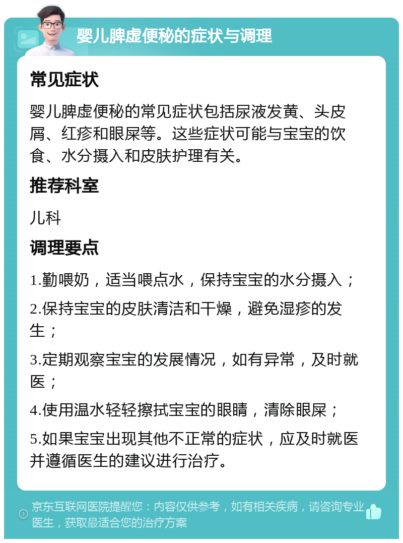 婴儿脾虚便秘的症状与调理 常见症状 婴儿脾虚便秘的常见症状包括尿液发黄、头皮屑、红疹和眼屎等。这些症状可能与宝宝的饮食、水分摄入和皮肤护理有关。 推荐科室 儿科 调理要点 1.勤喂奶，适当喂点水，保持宝宝的水分摄入； 2.保持宝宝的皮肤清洁和干燥，避免湿疹的发生； 3.定期观察宝宝的发展情况，如有异常，及时就医； 4.使用温水轻轻擦拭宝宝的眼睛，清除眼屎； 5.如果宝宝出现其他不正常的症状，应及时就医并遵循医生的建议进行治疗。