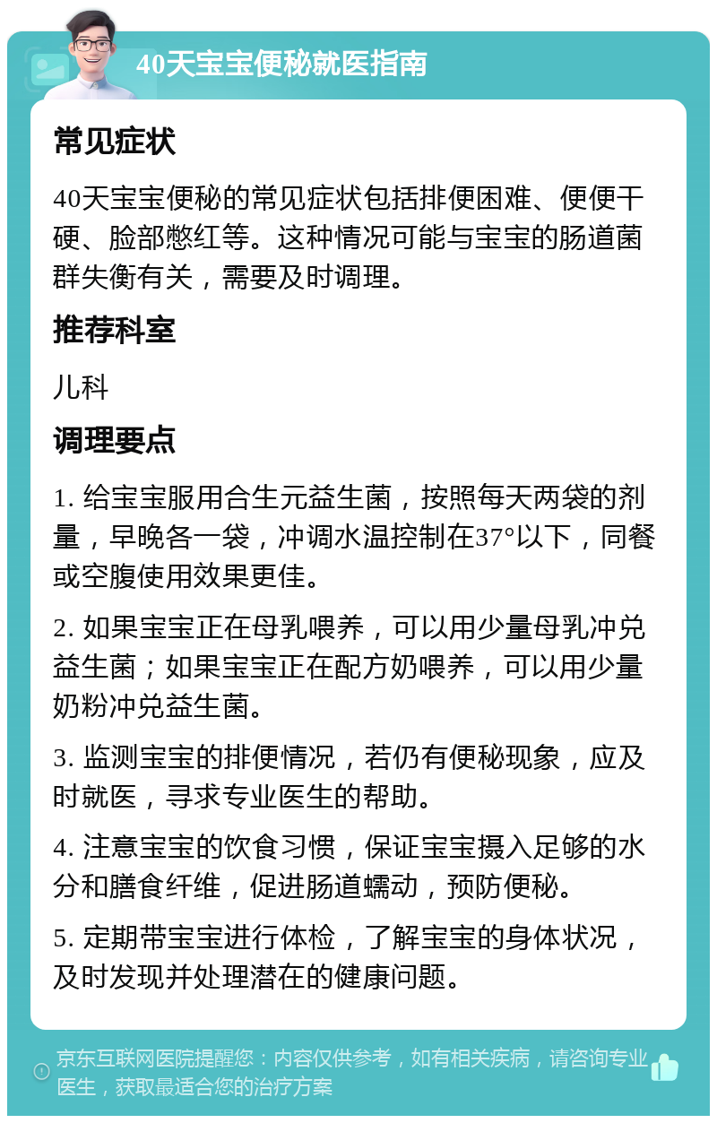 40天宝宝便秘就医指南 常见症状 40天宝宝便秘的常见症状包括排便困难、便便干硬、脸部憋红等。这种情况可能与宝宝的肠道菌群失衡有关，需要及时调理。 推荐科室 儿科 调理要点 1. 给宝宝服用合生元益生菌，按照每天两袋的剂量，早晚各一袋，冲调水温控制在37°以下，同餐或空腹使用效果更佳。 2. 如果宝宝正在母乳喂养，可以用少量母乳冲兑益生菌；如果宝宝正在配方奶喂养，可以用少量奶粉冲兑益生菌。 3. 监测宝宝的排便情况，若仍有便秘现象，应及时就医，寻求专业医生的帮助。 4. 注意宝宝的饮食习惯，保证宝宝摄入足够的水分和膳食纤维，促进肠道蠕动，预防便秘。 5. 定期带宝宝进行体检，了解宝宝的身体状况，及时发现并处理潜在的健康问题。