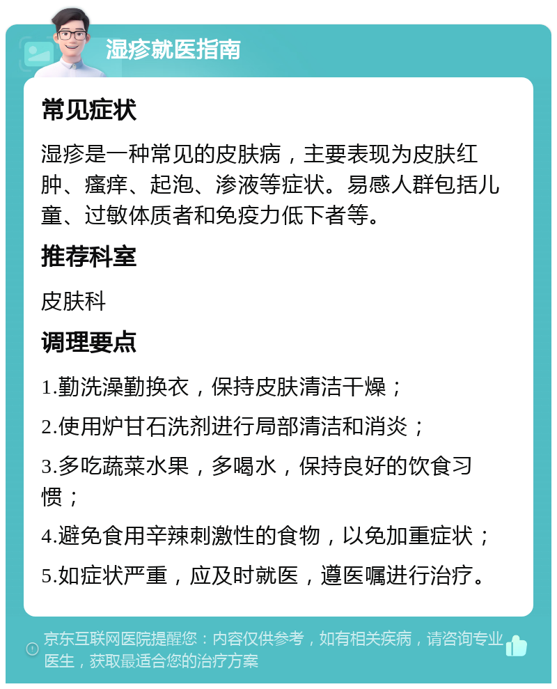 湿疹就医指南 常见症状 湿疹是一种常见的皮肤病，主要表现为皮肤红肿、瘙痒、起泡、渗液等症状。易感人群包括儿童、过敏体质者和免疫力低下者等。 推荐科室 皮肤科 调理要点 1.勤洗澡勤换衣，保持皮肤清洁干燥； 2.使用炉甘石洗剂进行局部清洁和消炎； 3.多吃蔬菜水果，多喝水，保持良好的饮食习惯； 4.避免食用辛辣刺激性的食物，以免加重症状； 5.如症状严重，应及时就医，遵医嘱进行治疗。