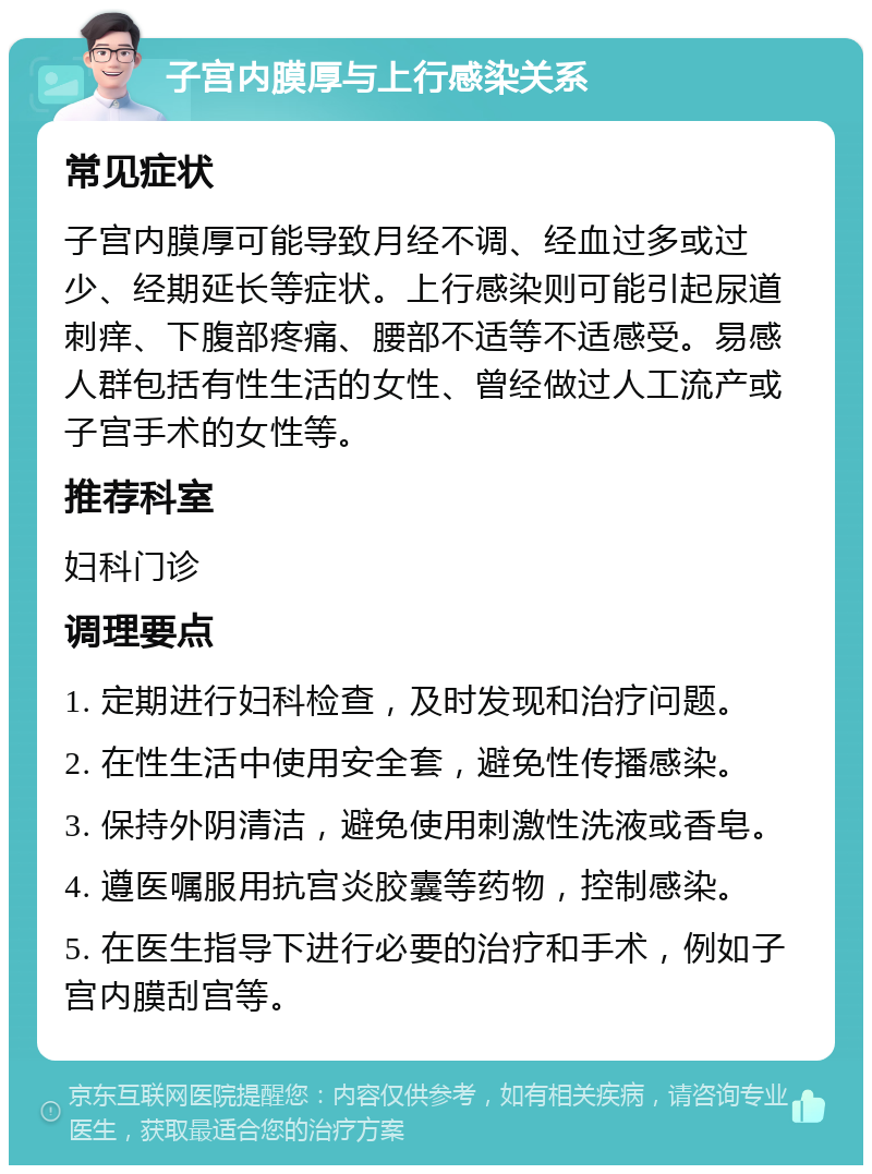 子宫内膜厚与上行感染关系 常见症状 子宫内膜厚可能导致月经不调、经血过多或过少、经期延长等症状。上行感染则可能引起尿道刺痒、下腹部疼痛、腰部不适等不适感受。易感人群包括有性生活的女性、曾经做过人工流产或子宫手术的女性等。 推荐科室 妇科门诊 调理要点 1. 定期进行妇科检查，及时发现和治疗问题。 2. 在性生活中使用安全套，避免性传播感染。 3. 保持外阴清洁，避免使用刺激性洗液或香皂。 4. 遵医嘱服用抗宫炎胶囊等药物，控制感染。 5. 在医生指导下进行必要的治疗和手术，例如子宫内膜刮宫等。