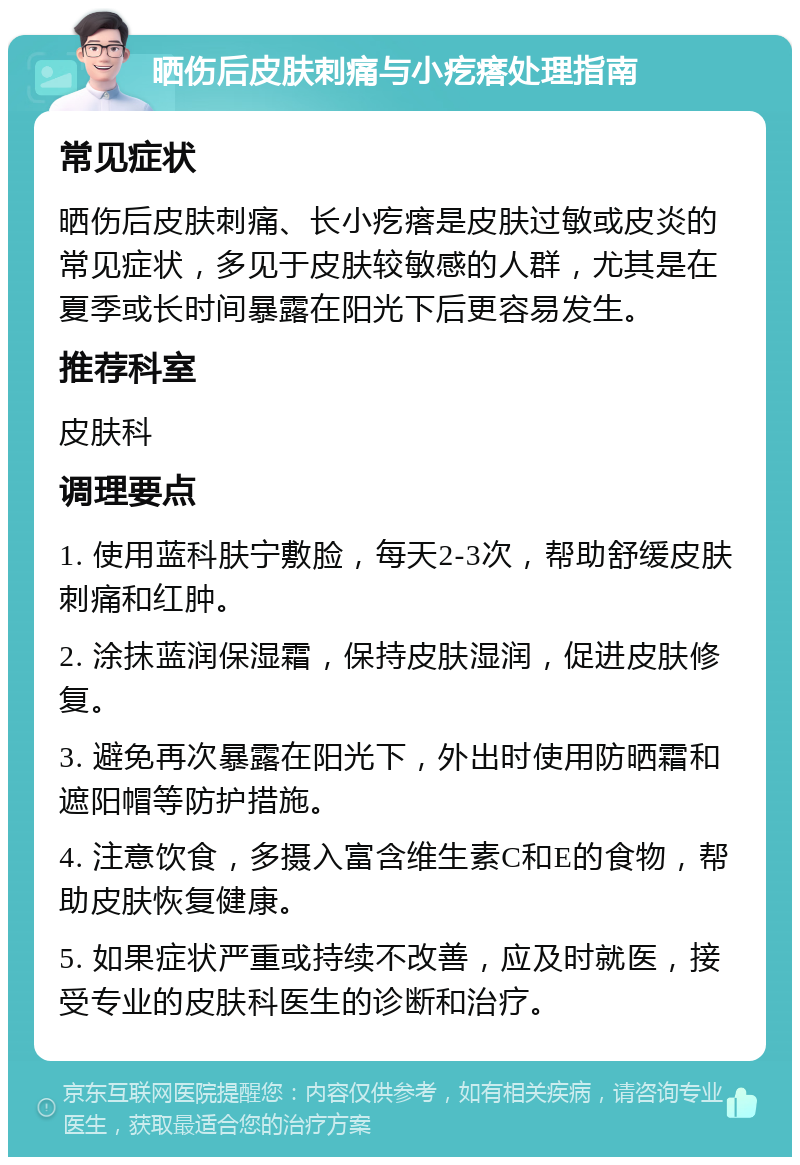 晒伤后皮肤刺痛与小疙瘩处理指南 常见症状 晒伤后皮肤刺痛、长小疙瘩是皮肤过敏或皮炎的常见症状，多见于皮肤较敏感的人群，尤其是在夏季或长时间暴露在阳光下后更容易发生。 推荐科室 皮肤科 调理要点 1. 使用蓝科肤宁敷脸，每天2-3次，帮助舒缓皮肤刺痛和红肿。 2. 涂抹蓝润保湿霜，保持皮肤湿润，促进皮肤修复。 3. 避免再次暴露在阳光下，外出时使用防晒霜和遮阳帽等防护措施。 4. 注意饮食，多摄入富含维生素C和E的食物，帮助皮肤恢复健康。 5. 如果症状严重或持续不改善，应及时就医，接受专业的皮肤科医生的诊断和治疗。