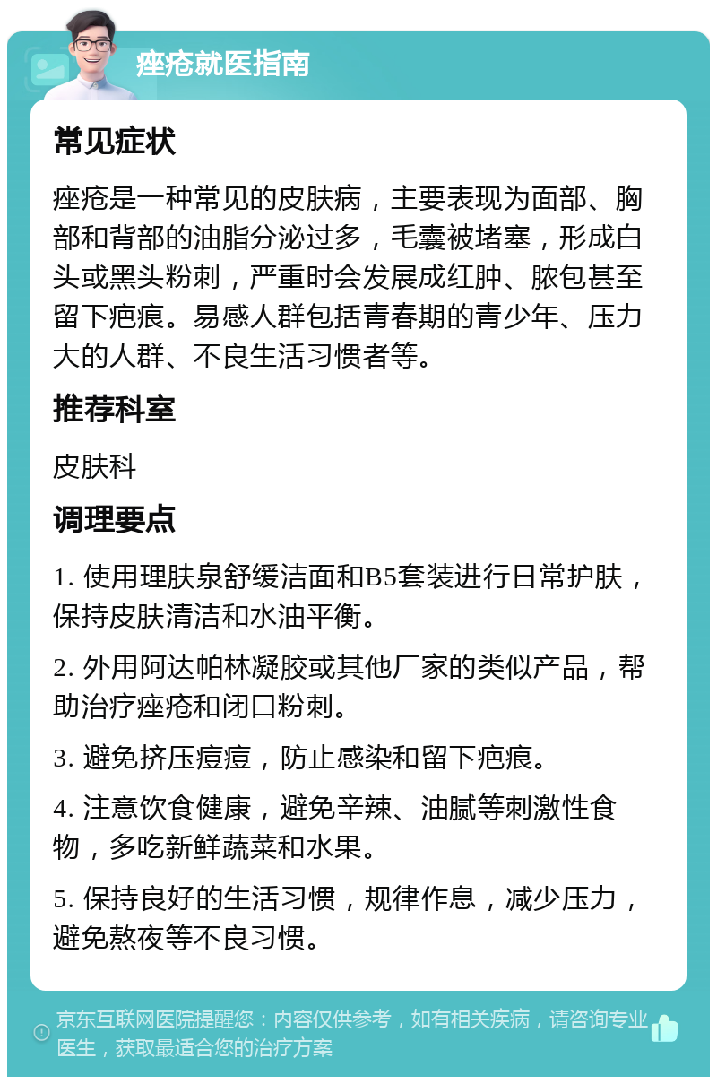 痤疮就医指南 常见症状 痤疮是一种常见的皮肤病，主要表现为面部、胸部和背部的油脂分泌过多，毛囊被堵塞，形成白头或黑头粉刺，严重时会发展成红肿、脓包甚至留下疤痕。易感人群包括青春期的青少年、压力大的人群、不良生活习惯者等。 推荐科室 皮肤科 调理要点 1. 使用理肤泉舒缓洁面和B5套装进行日常护肤，保持皮肤清洁和水油平衡。 2. 外用阿达帕林凝胶或其他厂家的类似产品，帮助治疗痤疮和闭口粉刺。 3. 避免挤压痘痘，防止感染和留下疤痕。 4. 注意饮食健康，避免辛辣、油腻等刺激性食物，多吃新鲜蔬菜和水果。 5. 保持良好的生活习惯，规律作息，减少压力，避免熬夜等不良习惯。